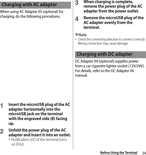 34Before Using the TerminalWhen using AC Adapter 05 (optional) for charging, do the following procedures.1Insert the microUSB plug of the AC adapter horizontally into the microUSB jack on the terminal with the engraved side (B) facing up.2Unfold the power plug of the AC adapter and insert it into an outlet.･Notification LED of the terminal turns on (P.42).3When charging is complete, remove the power plug of the AC adapter from the power outlet.4Remove the microUSB plug of the AC adapter evenly from the terminal.❖Note･Check the connecting direction to connect correctly. Wrong connection may cause damage.DC Adapter 04 (optional) supplies power from a car cigarette lighter socket (12V/24V). For details, refer to the DC Adapter 04 manual.Charging with AC adapterCharging with DC adapter