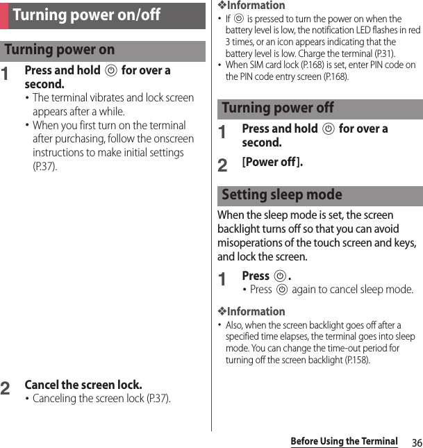 36Before Using the Terminal1Press and hold P for over a second.･The terminal vibrates and lock screen appears after a while.･When you first turn on the terminal after purchasing, follow the onscreen instructions to make initial settings (P.37).2Cancel the screen lock.･Canceling the screen lock (P.37).❖Information･If P is pressed to turn the power on when the battery level is low, the notification LED flashes in red 3 times, or an icon appears indicating that the battery level is low. Charge the terminal (P.31).･When SIM card lock (P.168) is set, enter PIN code on the PIN code entry screen (P.168).1Press and hold P for over a second.2[Power off].When the sleep mode is set, the screen backlight turns off so that you can avoid misoperations of the touch screen and keys, and lock the screen.1Press P.･Press P again to cancel sleep mode.❖Information･Also, when the screen backlight goes off after a specified time elapses, the terminal goes into sleep mode. You can change the time-out period for turning off the screen backlight (P.158).Turning power on/offTurning power onTurning power offSetting sleep mode