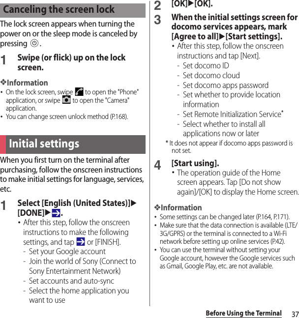 37Before Using the TerminalThe lock screen appears when turning the power on or the sleep mode is canceled by pressing P.1Swipe (or flick) up on the lock screen.❖Information･On the lock screen, swipe   to open the &quot;Phone&quot; application, or swipe   to open the &quot;Camera&quot; application.･You can change screen unlock method (P.168).When you first turn on the terminal after purchasing, follow the onscreen instructions to make initial settings for language, services, etc.1Select [English (United States)]u[DONE]u.･After this step, follow the onscreen instructions to make the following settings, and tap   or [FINISH].- Set your Google account- Join the world of Sony (Connect to Sony Entertainment Network)- Set accounts and auto-sync- Select the home application you want to use2[OK]u[OK].3When the initial settings screen for docomo services appears, mark [Agree to all]u[Start settings].･After this step, follow the onscreen instructions and tap [Next].-Set docomo ID- Set docomo cloud- Set docomo apps password- Set whether to provide location information- Set Remote Initialization Service*- Select whether to install all applications now or later* It does not appear if docomo apps password is not set.4[Start using].･The operation guide of the Home screen appears. Tap [Do not show again]/[OK] to display the Home screen.❖Information･Some settings can be changed later (P.164, P.171).･Make sure that the data connection is available (LTE/3G/GPRS) or the terminal is connected to a Wi-Fi network before setting up online services (P.42).･You can use the terminal without setting your Google account, however the Google services such as Gmail, Google Play, etc. are not available.Canceling the screen lockInitial settings