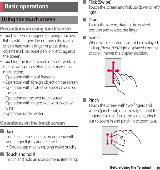 38Before Using the TerminalPrecautions on using touch screen･Touch screen is designed for being touched lightly with fingers. Do not push the touch screen hard with a finger or press sharp objects (nail, ballpoint pen, pin, etc.) against the screen.･Touching the touch screen may not work in the following cases. Note that it may cause malfunction.- Operation with tip of fingernail- Operation with foreign object on the screen- Operation with protective sheet or seal on the screen- Operation on the wet touch screen- Operation with fingers wet with sweat or water- Operation under waterOperations on the touch screen■ TapTouch an item such as icon or menu with your finger lightly and release it.･Double-tap means tapping twice quickly.■ Touch and holdTouch and hold an icon or menu item long.■ Flick (Swipe)Touch the screen and flick up/down or left/right.■ DragTouch the screen, drag to the desired position and release the finger.■ ScrollWhen whole content cannot be displayed, flick up/down/left/right displayed content to scroll (move) the display position.■ PinchTouch the screen with two fingers and widen (pinch-out) or narrow (pinch-in) the fingers&apos; distance. On some screens, pinch-out to zoom in and pinch-in to zoom out.Basic operationsUsing the touch screen