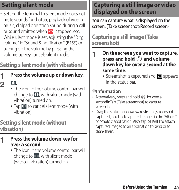 40Before Using the Terminal･Setting the terminal to silent mode does not mute sounds for shutter, playback of video or music, dialpad operation sound during a call or sound emitted when   is tapped, etc.･While silent mode is set, adjusting the &quot;Ring volume&quot; in &quot;Sound &amp; notification&quot; (P.159) or turning up the volume by pressing the volume up key cancels silent mode.Setting silent mode (with vibration)1Press the volume up or down key.2.･The icon in the volume control bar will change to  , with silent mode (with vibration) turned on.･Tap   to cancel silent mode (with vibration).Setting silent mode (without vibration)1Press the volume down key for over a second.･The icon in the volume control bar will change to  , with silent mode (without vibration) turned on.You can capture what is displayed on the screen. (Take screenshot/Record screen)Capturing a still image (Take screenshot)1On the screen you want to capture, press and hold P and volume down key for over a second at the same time.･Screenshot is captured and   appears in the status bar.❖Information･Alternatively, press and hold P for over a seconduTap [Take screenshot] to capture screenshot.･Drag the status bar downwardsuTap [Screenshot captured.] to check captured images in the &quot;Album&quot; or &quot;Photos&quot; application. Also, tap [SHARE] to attach captured images to an application to send or to share them.Setting silent mode Capturing a still image or video displayed on the screen