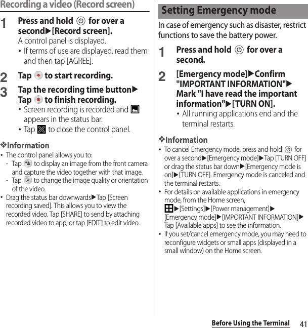41Before Using the TerminalRecording a video (Record screen)1Press and hold P for over a secondu[Record screen].A control panel is displayed.･If terms of use are displayed, read them and then tap [AGREE].2Tap   to start recording.3Tap the recording time buttonuTap   to finish recording.･Screen recording is recorded and   appears in the status bar.･Tap   to close the control panel.❖Information･The control panel allows you to:- Tap   to display an image from the front camera and capture the video together with that image.- Tap   to change the image quality or orientation of the video.･Drag the status bar downwardsuTap [Screen recording saved]. This allows you to view the recorded video. Tap [SHARE] to send by attaching recorded video to app, or tap [EDIT] to edit video.In case of emergency such as disaster, restrict functions to save the battery power.1Press and hold P for over a second.2[Emergency mode]uConfirm &quot;IMPORTANT INFORMATION&quot;uMark &quot;I have read the important information&quot;u[TURN ON].･All running applications end and the terminal restarts.❖Information･To cancel Emergency mode, press and hold P for over a secondu[Emergency mode]uTap [ TURN OFF] or drag the status bar downu[Emergency mode is on]u[TURN OFF]. Emergency mode is canceled and the terminal restarts.･For details on available applications in emergency mode, from the Home screen, u[Settings]u[Power management]u[Emergency mode]u[IMPORTANT INFORMATION]uTap [Available apps] to see the information.･If you set/cancel emergency mode, you may need to reconfigure widgets or small apps (displayed in a small window) on the Home screen.Setting Emergency mode