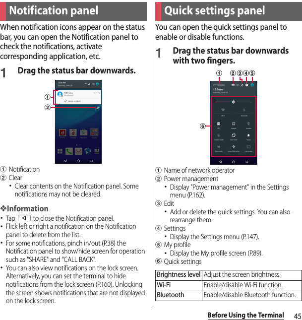 45Before Using the TerminalWhen notification icons appear on the status bar, you can open the Notification panel to check the notifications, activate corresponding application, etc.1Drag the status bar downwards.aNotificationbClear･Clear contents on the Notification panel. Some notifications may not be cleared.❖Information･Tap b to close the Notification panel.･Flick left or right a notification on the Notification panel to delete from the list.･For some notifications, pinch in/out (P.38) the Notification panel to show/hide screen for operation such as &quot;SHARE&quot; and &quot;CALL BACK&quot;.･You can also view notifications on the lock screen. Alternatively, you can set the terminal to hide notifications from the lock screen (P.160). Unlocking the screen shows notifications that are not displayed on the lock screen.You can open the quick settings panel to enable or disable functions.1Drag the status bar downwards with two fingers.aName of network operatorbPower management･Display &quot;Power management&quot; in the Settings menu (P.162).cEdit･Add or delete the quick settings. You can also rearrange them.dSettings･Display the Settings menu (P.147).eMy profile･Display the My profile screen (P.89).fQuick settingsNotification panelabQuick settings panelBrightness levelAdjust the screen brightness.Wi-FiEnable/disable Wi-Fi function.BluetoothEnable/disable Bluetooth function.fba cde