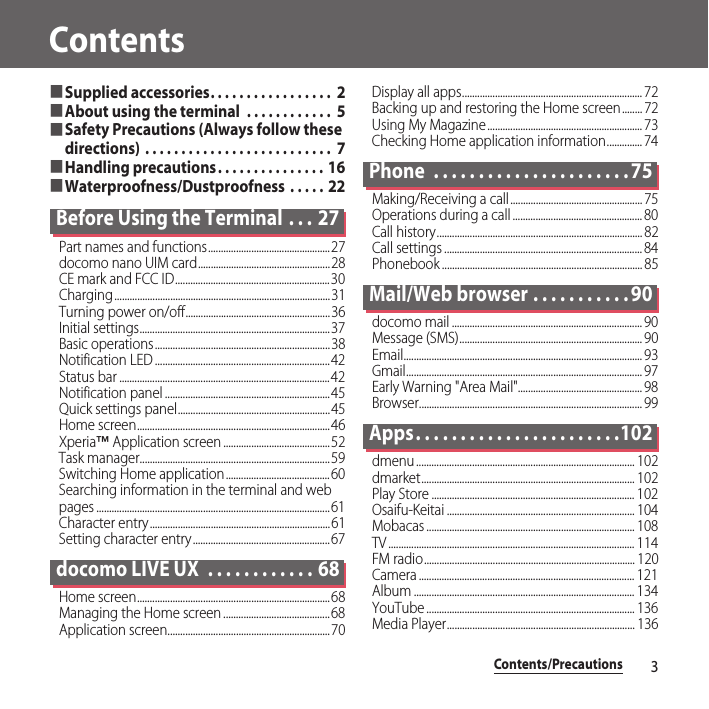 Contents/Precautions3Contents■Supplied accessories. . . . . . . . . . . . . . . . .  2■About using the terminal  . . . . . . . . . . . .  5■Safety Precautions (Always follow these directions) . . . . . . . . . . . . . . . . . . . . . . . . . .  7■Handling precautions. . . . . . . . . . . . . . . 16■Waterproofness/Dustproofness  . . . . .  22Before Using the Terminal  . . . 27Part names and functions................................................27docomo nano UIM card....................................................28CE mark and FCC ID.............................................................30Charging.....................................................................................31Turning power on/off.........................................................36Initial settings...........................................................................37Basic operations.....................................................................38Notification LED .....................................................................42Status bar ...................................................................................42Notification panel .................................................................45Quick settings panel............................................................45Home screen............................................................................46Xperia™ Application screen ..........................................52Task manager...........................................................................59Switching Home application......................................... 60Searching information in the terminal and web pages ............................................................................................61Character entry.......................................................................61Setting character entry......................................................67docomo LIVE UX  . . . . . . . . . . . . 68Home screen............................................................................68Managing the Home screen ..........................................68Application screen................................................................70Display all apps....................................................................... 72Backing up and restoring the Home screen........ 72Using My Magazine............................................................. 73Checking Home application information.............. 74Phone  . . . . . . . . . . . . . . . . . . . . . . 75Making/Receiving a call.................................................... 75Operations during a call ................................................... 80Call history................................................................................. 82Call settings .............................................................................. 84Phonebook ............................................................................... 85Mail/Web browser . . . . . . . . . . . 90docomo mail ........................................................................... 90Message (SMS)........................................................................ 90Email.............................................................................................. 93Gmail............................................................................................. 97Early Warning &quot;Area Mail&quot;................................................. 98Browser........................................................................................ 99Apps. . . . . . . . . . . . . . . . . . . . . . .102dmenu ...................................................................................... 102dmarket.................................................................................... 102Play Store ................................................................................ 102Osaifu-Keitai .......................................................................... 104Mobacas .................................................................................. 108TV ................................................................................................. 114FM radio................................................................................... 120Camera ..................................................................................... 121Album ....................................................................................... 134YouTube .................................................................................. 136Media Player.......................................................................... 136