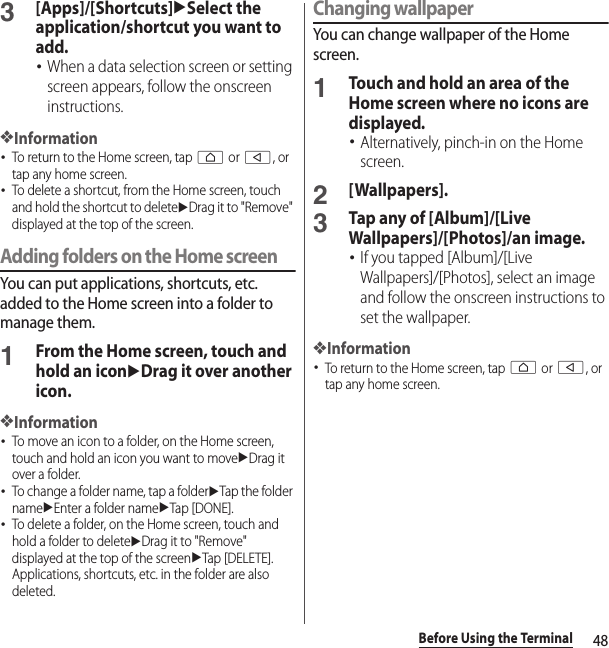 48Before Using the Terminal3[Apps]/[Shortcuts]uSelect the application/shortcut you want to add.･When a data selection screen or setting screen appears, follow the onscreen instructions.❖Information･To return to the Home screen, tap h or b, or tap any home screen.･To delete a shortcut, from the Home screen, touch and hold the shortcut to deleteuDrag it to &quot;Remove&quot; displayed at the top of the screen.Adding folders on the Home screenYou can put applications, shortcuts, etc. added to the Home screen into a folder to manage them.1From the Home screen, touch and hold an iconuDrag it over another icon.❖Information･To move an icon to a folder, on the Home screen, touch and hold an icon you want to moveuDrag it over a folder.･To change a folder name, tap a folderuTap the folder nameuEnter a folder nameuTap [DONE].･To delete a folder, on the Home screen, touch and hold a folder to deleteuDrag it to &quot;Remove&quot; displayed at the top of the screenuTap [DELETE]. Applications, shortcuts, etc. in the folder are also deleted.Changing wallpaperYou can change wallpaper of the Home screen.1Touch and hold an area of the Home screen where no icons are displayed.･Alternatively, pinch-in on the Home screen.2[Wallpapers].3Tap any of [Album]/[Live Wallpapers]/[Photos]/an image.･If you tapped [Album]/[Live Wallpapers]/[Photos], select an image and follow the onscreen instructions to set the wallpaper.❖Information･To return to the Home screen, tap h or b, or tap any home screen.