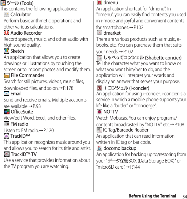 54Before Using the Terminal ツール (Tools)This contains the following applications: CalculatorPerform basic arithmetic operations and other various calculations. Audio RecorderRecord speech, music, and other audio with high sound quality. SketchAn application that allows you to create drawings or illustrations by touching the screen or to import photos and modify them. File CommanderSearch for still pictures, videos, music files, downloaded files, and so on.→P.178 EmailSend and receive emails. Multiple accounts are available.→P.93 OfficeSuiteView/edit Word, Excel, and other files. FM radioListen to FM radio.→P.120 TrackID™This application recognizes music around you and allows you to search for its title and artist. TrackID™ TVUse a service that provides information about the TV program you are watching. dmenuAn application shortcut for &quot;dmenu&quot;. In &quot;dmenu&quot;, you can easily find contents you used in i-mode and joyful and convenient contents for smartphones.→P.102 dmarketThere are various products such as music, e-books, etc. You can purchase them that suits your needs.→P. 1 0 2 しゃべってコンシェル (Shabette concier)Tell the character what you want to know or what you want him/her to do, and the application will interpret your words and display an answer that serves your purpose. ｉコンシェル (i-concier)An application for using i-concier. i-concier is a service in which a mobile phone supports your life like a &quot;butler&quot; or &quot;concierge&quot;. NOTTVWatch Mobacas. You can enjoy programs/contents broadcasted by &quot;NOTTV&quot; etc.→P.108 IC Tag/Barcode ReaderAn application that can read information written in IC tag or bar code. docomo backupAn application for backing up to/restoring from your &quot;データ保管BOX (Data Storage BOX)&quot; or &quot;microSD card&quot;.→P. 1 4 4