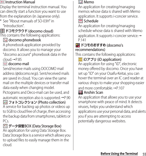 55Before Using the Terminal Instruction ManualDisplay the terminal instruction manual. You can directly start a function you want to use from the explanation (in Japanese only).* See &quot;About manuals of SO-03H&quot; in &quot;Introduction&quot;. ドコモクラウド (docomo cloud)This contains the following applications: docomo phonebookA phonebook application provided by docomo. It allows you to manage your &quot;docomo account&quot; phonebook data in the cloud.→P.85 docomo mailSend/receive mails using DOCOMO mail address (@docomo.ne.jp). Sent/received mails are saved in cloud. You can view the same mail on the multiple devices or transfer mail data easily when changing model. Pictograms and Deco-mail can be used, and automatic reception also is supported.→P.90 フォトコレクション (Photo collection)A service for backing up photos or videos up to 5GB to cloud free of charge, then accessing the backup data from smartphones, tablets or PCs. データ保管BOX (Data Storage Box)An application for using Data Storage Box. Data Storage Box is a service which allows you to upload files to easily manage them in the cloud. MemoAn application for creating/managing memos whose data is shared with Memo application. It supports i-concier service. ScheduleAn application for creating/managing schedule whose data is shared with Memo application. It supports i-concier service.→P.141 ドコモのおすすめ (docomo&apos;s recommendations)This contains the following applications: iDアプリ (iD application)An application for using &quot;iD&quot;, electronic money offered by docomo. Once you have set up &quot;iD&quot; on your Osaifu-Keitai, you can hover the terminal over an IC card reader at various shops to make your shopping easier and more comfortable.→P.107 Anshin ScanAn application that allows you to use your smartphone with peace of mind. It detects viruses, helps you understand which applications use your personal data, and alerts you if you are attempting to access potentially dangerous websites.