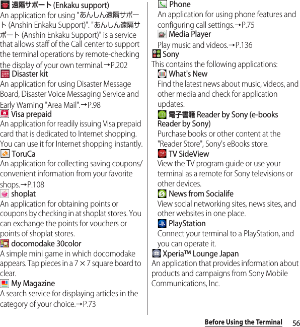 56Before Using the Terminal 遠隔サポート (Enkaku support)An application for using &quot;あんしん遠隔サポート (Anshin Enkaku Support)&quot;. &quot;あんしん遠隔サポート (Anshin Enkaku Support)&quot; is a service that allows staff of the Call center to support the terminal operations by remote-checking the display of your own terminal.→P.202 Disaster kitAn application for using Disaster Message Board, Disaster Voice Messaging Service and Early Warning &quot;Area Mail&quot;.→P.98 Visa prepaidAn application for readily issuing Visa prepaid card that is dedicated to Internet shopping. You can use it for Internet shopping instantly. ToruCaAn application for collecting saving coupons/convenient information from your favorite shops.→P.108 shoplatAn application for obtaining points or coupons by checking in at shoplat stores. You can exchange the points for vouchers or points of shoplat stores. docomodake 30colorA simple mini game in which docomodake appears. Tap pieces in a 7 u 7 square board to clear. My MagazineA search service for displaying articles in the category of your choice.→P.73 PhoneAn application for using phone features and configuring call settings.→P.75 Media PlayerPlay music and videos.→P.136 SonyThis contains the following applications: What&apos;s NewFind the latest news about music, videos, and other media and check for application updates. 電子書籍 Reader by Sony (e-books Reader by Sony)Purchase books or other content at the &quot;Reader Store&quot;, Sony&apos;s eBooks store. TV SideViewView the TV program guide or use your terminal as a remote for Sony televisions or other devices. News from SocialifeView social networking sites, news sites, and other websites in one place. PlayStationConnect your terminal to a PlayStation, and you can operate it. Xperia™ Lounge JapanAn application that provides information about products and campaigns from Sony Mobile Communications, Inc.