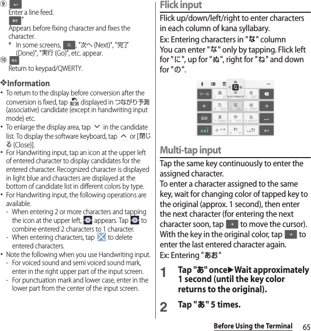 65Before Using the TerminaliEnter a line feed.*Appears before fixing character and fixes the character.* In some screens,  , &quot;次へ (Next)&quot;, &quot;完了 (Done)&quot;, &quot;実行 (Go)&quot;, etc. appear.jReturn to keypad/QWERTY.❖Information･To return to the display before conversion after the conversion is fixed, tap   displayed in つながり予測 (associative) candidate (except in handwriting input mode) etc.･To enlarge the display area, tap   in the candidate list. To display the software keyboard, tap   or [閉じる (Close)].･For Handwriting input, tap an icon at the upper left of entered character to display candidates for the entered character. Recognized character is displayed in light blue and characters are displayed at the bottom of candidate list in different colors by type.･For Handwriting input, the following operations are available.- When entering 2 or more characters and tapping the icon at the upper left,   appears. Tap   to combine entered 2 characters to 1 character.- When entering characters, tap   to delete entered characters.･Note the following when you use Handwriting input.- For voiced sound and semi voiced sound mark, enter in the right upper part of the input screen.- For punctuation mark and lower case, enter in the lower part from the center of the input screen.Flick inputFlick up/down/left/right to enter characters in each column of kana syllabary.Ex: Entering characters in &quot;な&quot; columnYou can enter &quot;な&quot; only by tapping. Flick left for &quot;に&quot;, up for &quot;ぬ&quot;, right for &quot;ね&quot; and down for &quot;の&quot;.Multi-tap inputTap the same key continuously to enter the assigned character.To enter a character assigned to the same key, wait for changing color of tapped key to the original (approx. 1 second), then enter the next character (for entering the next character soon, tap   to move the cursor). With the key in the original color, tap   to enter the last entered character again.Ex: Entering &quot;あお&quot;1Tap &quot;あ&quot; onceuWait approximately 1 second (until the key color returns to the original).2Tap &quot;あ&quot; 5 times.