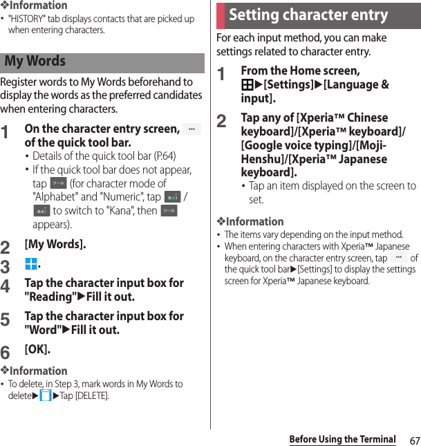 67Before Using the Terminal❖Information･&quot;HISTORY&quot; tab displays contacts that are picked up when entering characters.Register words to My Words beforehand to display the words as the preferred candidates when entering characters.1On the character entry screen,   of the quick tool bar.･Details of the quick tool bar (P.64)･If the quick tool bar does not appear, tap   (for character mode of &quot;Alphabet&quot; and &quot;Numeric&quot;, tap   /  to switch to &quot;Kana&quot;, then   appears).2[My Words].3.4Tap the character input box for &quot;Reading&quot;uFill it out.5Tap the character input box for &quot;Word&quot;uFill it out.6[OK].❖Information･To delete, in Step 3, mark words in My Words to deleteuuTap [DELETE].For each input method, you can make settings related to character entry.1From the Home screen, u[Settings]u[Language &amp; input].2Tap any of [Xperia™ Chinese keyboard]/[Xperia™ keyboard]/[Google voice typing]/[Moji-Henshu]/[Xperia™ Japanese keyboard].･Tap an item displayed on the screen to set.❖Information･The items vary depending on the input method.･When entering characters with Xperia™ Japanese keyboard, on the character entry screen, tap   of the quick tool baru[Settings] to display the settings screen for Xperia™ Japanese keyboard.My WordsSetting character entry