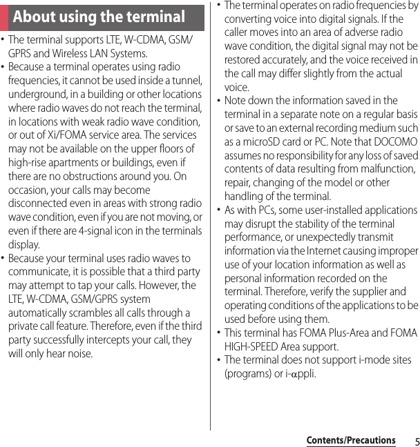 5Contents/PrecautionsContents/Precautions･The terminal supports LTE, W-CDMA, GSM/GPRS and Wireless LAN Systems.･Because a terminal operates using radio frequencies, it cannot be used inside a tunnel, underground, in a building or other locations where radio waves do not reach the terminal, in locations with weak radio wave condition, or out of Xi/FOMA service area. The services may not be available on the upper floors of high-rise apartments or buildings, even if there are no obstructions around you. On occasion, your calls may become disconnected even in areas with strong radio wave condition, even if you are not moving, or even if there are 4-signal icon in the terminals display.･Because your terminal uses radio waves to communicate, it is possible that a third party may attempt to tap your calls. However, the LTE, W-CDMA, GSM/GPRS system automatically scrambles all calls through a private call feature. Therefore, even if the third party successfully intercepts your call, they will only hear noise.･The terminal operates on radio frequencies by converting voice into digital signals. If the caller moves into an area of adverse radio wave condition, the digital signal may not be restored accurately, and the voice received in the call may differ slightly from the actual voice.･Note down the information saved in the terminal in a separate note on a regular basis or save to an external recording medium such as a microSD card or PC. Note that DOCOMO assumes no responsibility for any loss of saved contents of data resulting from malfunction, repair, changing of the model or other handling of the terminal.･As with PCs, some user-installed applications may disrupt the stability of the terminal performance, or unexpectedly transmit information via the Internet causing improper use of your location information as well as personal information recorded on the terminal. Therefore, verify the supplier and operating conditions of the applications to be used before using them.･This terminal has FOMA Plus-Area and FOMA HIGH-SPEED Area support.･The terminal does not support i-mode sites (programs) or i-Dppli.About using the terminal