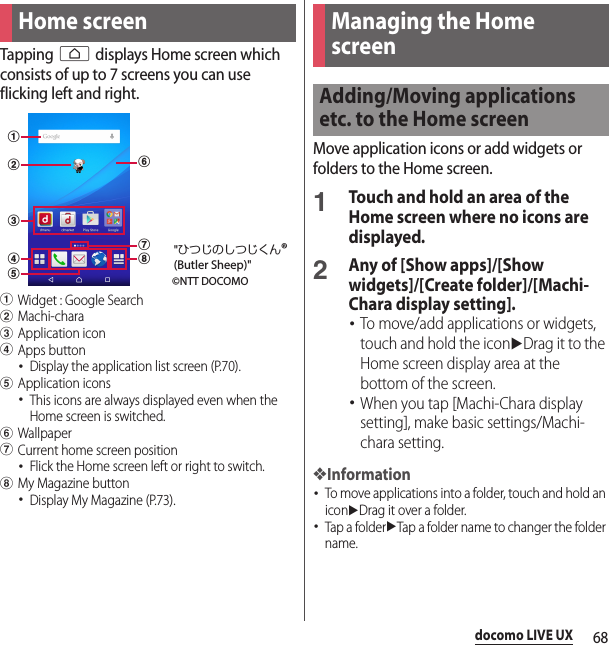 68docomo LIVE UXdocomo LIVE UXTapping h displays Home screen which consists of up to 7 screens you can use flicking left and right.aWidget : Google SearchbMachi-characApplication icondApps button･Display the application list screen (P.70).eApplication icons･This icons are always displayed even when the Home screen is switched.fWallpapergCurrent home screen position･Flick the Home screen left or right to switch.hMy Magazine button･Display My Magazine (P.73).Move application icons or add widgets or folders to the Home screen.1Touch and hold an area of the Home screen where no icons are displayed.2Any of [Show apps]/[Show widgets]/[Create folder]/[Machi-Chara display setting].･To move/add applications or widgets, touch and hold the iconuDrag it to the Home screen display area at the bottom of the screen.･When you tap [Machi-Chara display setting], make basic settings/Machi-chara setting.❖Information･To move applications into a folder, touch and hold an iconuDrag it over a folder.･Tap a folderuTap a folder name to changer the folder name.Home screenabcedfgh©NTT DOCOMO&quot;ひつじのしつじくん®(Butler Sheep)&quot;Managing the Home screenAdding/Moving applications etc. to the Home screen