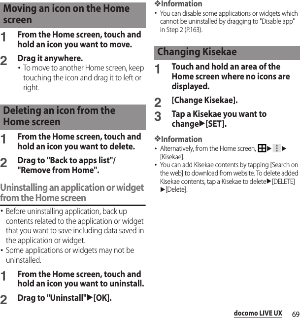 69docomo LIVE UX1From the Home screen, touch and hold an icon you want to move.2Drag it anywhere.･To move to another Home screen, keep touching the icon and drag it to left or right.1From the Home screen, touch and hold an icon you want to delete.2Drag to &quot;Back to apps list&quot;/&quot;Remove from Home&quot;.Uninstalling an application or widget from the Home screen･Before uninstalling application, back up contents related to the application or widget that you want to save including data saved in the application or widget.･Some applications or widgets may not be uninstalled.1From the Home screen, touch and hold an icon you want to uninstall.2Drag to &quot;Uninstall&quot;u[OK].❖Information･You can disable some applications or widgets which cannot be uninstalled by dragging to &quot;Disable app&quot; in Step 2 (P.163).1Touch and hold an area of the Home screen where no icons are displayed.2[Change Kisekae].3Tap a Kisekae you want to changeu[SET].❖Information･Alternatively, from the Home screen, uu[Kisekae].･You can add Kisekae contents by tapping [Search on the web] to download from website. To delete added Kisekae contents, tap a Kisekae to deleteu[DELETE]u[Delete].Moving an icon on the Home screenDeleting an icon from the Home screenChanging Kisekae