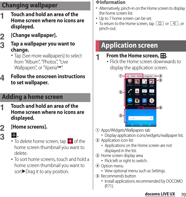 70docomo LIVE UX1Touch and hold an area of the Home screen where no icons are displayed.2[Change wallpaper].3Tap a wallpaper you want to change.･Tap [See more wallpapers] to select from &quot;Album&quot;, &quot;Photos&quot;, &quot;Live Wallpapers&quot;, or &quot;Xperia™&quot;.4Follow the onscreen instructions to set wallpaper.1Touch and hold an area of the Home screen where no icons are displayed.2[Home screens].3.･To delete home screen, tap   of the home screen thumbnail you want to delete.･To sort home screens, touch and hold a home screen thumbnail you want to sortuDrag it to any position.❖Information･Alternatively, pinch-in on the Home screen to display the home screen list.･Up to 7 home screen can be set.･To return to the Home screen, tap h or b, or pinch-out.1From the Home screen,  .･Flick the Home screen downwards to display the application screen.aApps/Widgets/Wallpapers tab･Display application icons/widgets/wallpaper list.bApplication icon list･Applications on the Home screen are not displayed in the list.cHome screen display area･Flick left or right to switch.dOption menu･View optional menu such as Settings.eRecommends button･Install applications recommended by DOCOMO (P.71).Changing wallpaperAdding a home screenApplication screenbdfeac