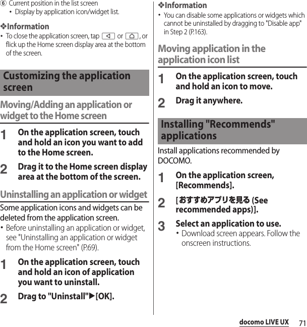 71docomo LIVE UXfCurrent position in the list screen･Display by application icon/widget list.❖Information･To close the application screen, tap b or h, or flick up the Home screen display area at the bottom of the screen.Moving/Adding an application or widget to the Home screen1On the application screen, touch and hold an icon you want to add to the Home screen.2Drag it to the Home screen display area at the bottom of the screen.Uninstalling an application or widgetSome application icons and widgets can be deleted from the application screen.･Before uninstalling an application or widget, see &quot;Uninstalling an application or widget from the Home screen&quot; (P.69).1On the application screen, touch and hold an icon of application you want to uninstall.2Drag to &quot;Uninstall&quot;u[OK].❖Information･You can disable some applications or widgets which cannot be uninstalled by dragging to &quot;Disable app&quot; in Step 2 (P.163).Moving application in the application icon list1On the application screen, touch and hold an icon to move.2Drag it anywhere.Install applications recommended by DOCOMO.1On the application screen, [Recommends].2[おすすめアプリを見る (See recommended apps)].3Select an application to use.･Download screen appears. Follow the onscreen instructions.Customizing the application screenInstalling &quot;Recommends&quot; applications