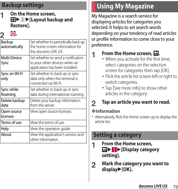 73docomo LIVE UX1On the Home screen, uu[Layout backup and Restore].2.My Magazine is a search service for displaying articles for categories you selected. It helps to set search words depending on your tendency of read articles or profile information to come close to your preference.1From the Home screen,  .･When you activate for the first time, select categories on the selection screen for categories then tap [OK].･Flick the article list screen left or right to switch categories.･Tap [See more info] to show other articles in the category.2Tap an article you want to read.❖Information･Alternatively, flick the Home screen up to display the article list.1From the Home screen, uu[Display category setting].2Mark the category you want to displayu[OK].Backup settingsBackup automaticallySet whether to periodically back up the home screen information for the docomo LIVE UX.Multi-Device SyncSet whether to send a notification to your other devices when an application has been installed.Sync on Wi-Fi onlySet whether to back up or sync data only when the terminal is connected via Wi-Fi.Sync while RoamingSet whether to back up or sync data during international roaming.Delete backup dataDelete your backup information from the server.Open source licensesView open source licenses.Terms of useView the terms of use.HelpView the operation guide.AboutView the application&apos;s version and other information.Using My MagazineSetting a category