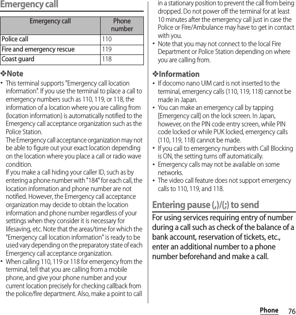 76PhoneEmergency call❖Note･This terminal supports &quot;Emergency call location information&quot;. If you use the terminal to place a call to emergency numbers such as 110, 119, or 118, the information of a location where you are calling from (location information) is automatically notified to the Emergency call acceptance organization such as the Police Station.The Emergency call acceptance organization may not be able to figure out your exact location depending on the location where you place a call or radio wave condition.If you make a call hiding your caller ID, such as by entering a phone number with &quot;184&quot; for each call, the location information and phone number are not notified. However, the Emergency call acceptance organization may decide to obtain the location information and phone number regardless of your settings when they consider it is necessary for lifesaving, etc. Note that the areas/time for which the &quot;Emergency call location information&quot; is ready to be used vary depending on the preparatory state of each Emergency call acceptance organization.･When calling 110, 119 or 118 for emergency from the terminal, tell that you are calling from a mobile phone, and give your phone number and your current location precisely for checking callback from the police/fire department. Also, make a point to call in a stationary position to prevent the call from being dropped. Do not power off the terminal for at least 10 minutes after the emergency call just in case the Police or Fire/Ambulance may have to get in contact with you.･Note that you may not connect to the local Fire Department or Police Station depending on where you are calling from.❖Information･If docomo nano UIM card is not inserted to the terminal, emergency calls (110, 119, 118) cannot be made in Japan.･You can make an emergency call by tapping [Emergency call] on the lock screen. In Japan, however, on the PIN code entry screen, while PIN code locked or while PUK locked, emergency calls (110, 119, 118) cannot be made.･If you call to emergency numbers with Call Blocking is ON, the setting turns off automatically.･Emergency calls may not be available on some networks.･The video call feature does not support emergency calls to 110, 119, and 118.Entering pause (,)/(;) to sendFor using services requiring entry of number during a call such as check of the balance of a bank account, reservation of tickets, etc., enter an additional number to a phone number beforehand and make a call.Emergency call Phone numberPolice call110Fire and emergency rescue119Coast guard118