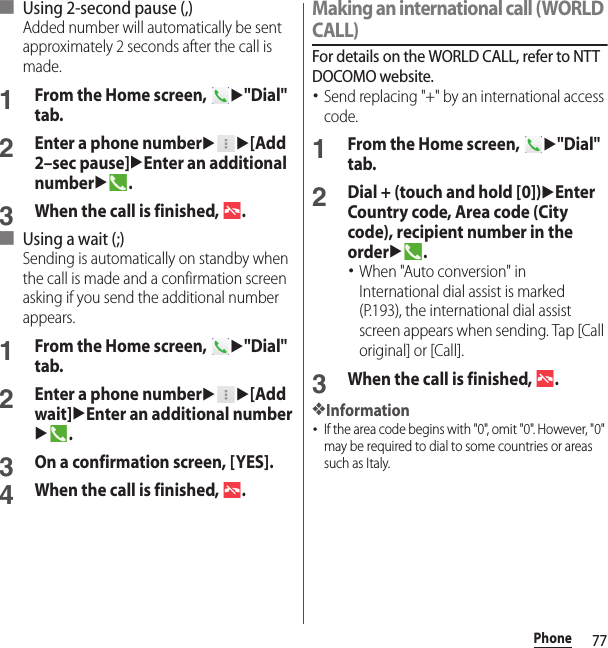 77Phone■ Using 2-second pause (,)Added number will automatically be sent approximately 2 seconds after the call is made.1From the Home screen, u&quot;Dial&quot; tab.2Enter a phone numberuu[Add 2–sec pause]uEnter an additional numberu.3When the call is finished,  .■ Using a wait (;)Sending is automatically on standby when the call is made and a confirmation screen asking if you send the additional number appears.1From the Home screen, u&quot;Dial&quot; tab.2Enter a phone numberuu[Add wait]uEnter an additional numberu.3On a confirmation screen, [YES].4When the call is finished,  .Making an international call (WORLD CALL)For details on the WORLD CALL, refer to NTT DOCOMO website.･Send replacing &quot;+&quot; by an international access code.1From the Home screen, u&quot;Dial&quot; tab.2Dial + (touch and hold [0])uEnter Country code, Area code (City code), recipient number in the orderu.･When &quot;Auto conversion&quot; in International dial assist is marked (P.193), the international dial assist screen appears when sending. Tap [Call original] or [Call].3When the call is finished,  .❖Information･If the area code begins with &quot;0&quot;, omit &quot;0&quot;. However, &quot;0&quot; may be required to dial to some countries or areas such as Italy.