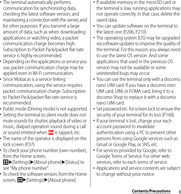 6Contents/Precautions･The terminal automatically performs communication for synchronizing data, checking the latest software version, and maintaining a connection with the server, and for other purposes. If you transmit a large amount of data, such as when downloading applications or watching video, a packet communication charge becomes high. Subscription to Packet Pack/packet flat-rate service is highly recommended.･Depending on the applications or service you use, packet communication charge may be applied even in Wi-Fi communication.･Since Mobacas is a service linking communication, using the service requires packet communication charge. Subscription to Packet Pack/packet flat-rate service is recommended.･Public mode (Driving mode) is not supported.･Setting the terminal to silent mode does not mute sounds for shutter, playback of video or music, dialpad operation sound during a call or sound emitted when   is tapped, etc.･The name of the operator is displayed on the lock screen (P.37).･To check your phone number (own number), from the Home screen, u[Settings]u[About phone]u[Status] to see &quot;My phone number&quot;.･To check the software version, from the Home screen, u[Settings]u[About phone].･If available memory in the microSD card or the terminal is low, running applications may not operate correctly. In that case, delete the saved data.･You can update software on the terminal to the latest one (P.206, P.210).･The operating system (OS) may be upgraded via software updates to improve the quality of the terminal. For this reason, you always need to use the latest OS version. And some applications that used in the previous OS version may not be available or some unintended bugs may occur.･You can use the terminal only with a docomo nano UIM card. If you have a docomo mini UIM card, UIM, or FOMA card, bring it to a docomo Shop to replace it with a docomo nano UIM card.･Set password etc. for screen lock to ensure the security of your terminal for its loss (P.168).･If your terminal is lost, change your each account password to invalidate authentication using a PC to prevent other persons from using Google services such as Gmail or Google Play, or SNS, etc.･For services provided by Google, refer to Google Terms of Service. For other web services, refer to each terms of service.･Applications and service contents are subject to change without prior notice.