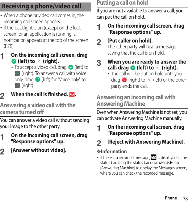 78Phone･When a phone or video call comes in, the incoming call screen appears.･If the backlight is on (except on the lock screen) or an application is running, a notification appears at the top of the screen (P.79).1On the incoming call screen, drag  (left) to   (right).･To accept a video call, drag   (left) to  (right). To answer a call with voice only, drag   (left) for &quot;Voice only&quot; to  (right).2When the call is finished,  .Answering a video call with the camera turned offYou can answer a video call without sending your image to the other party.1On the incoming call screen, drag &quot;Response options&quot; up.2[Answer without video].Putting a call on holdIf you are not available to answer a call, you can put the call on hold.1On the incoming call screen, drag &quot;Response options&quot; up.2[Put caller on hold].The other party will hear a message saying that the call is on hold.3When you are ready to answer the call, drag   (left) to   (right).･The call will be put on hold until you drag   (right) to   (left) or the other party ends the call.Answering an incoming call with Answering MachineEven when Answering Machine is not set, you can activate Answering Machine manually.1On the incoming call screen, drag &quot;Response options&quot; up.2[Reject with Answering Machine].❖Information･If there is a recorded message,   is displayed in the status bar. Drag the status bar downwardsuTap [Answering Machine] to display the Messages screen, where you can check the recorded message.Receiving a phone/video call