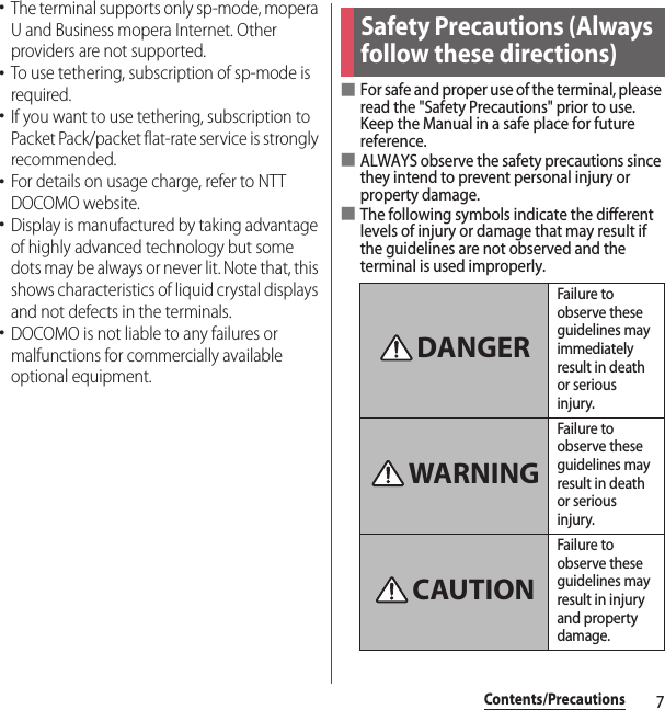 7Contents/Precautions･The terminal supports only sp-mode, mopera U and Business mopera Internet. Other providers are not supported.･To use tethering, subscription of sp-mode is required.･If you want to use tethering, subscription to Packet Pack/packet flat-rate service is strongly recommended.･For details on usage charge, refer to NTT DOCOMO website.･Display is manufactured by taking advantage of highly advanced technology but some dots may be always or never lit. Note that, this shows characteristics of liquid crystal displays and not defects in the terminals.･DOCOMO is not liable to any failures or malfunctions for commercially available optional equipment.■For safe and proper use of the terminal, please read the &quot;Safety Precautions&quot; prior to use. Keep the Manual in a safe place for future reference.■ALWAYS observe the safety precautions since they intend to prevent personal injury or property damage.■The following symbols indicate the different levels of injury or damage that may result if the guidelines are not observed and the terminal is used improperly.Safety Precautions (Always follow these directions)Failure to observe these guidelines may immediately result in death or serious injury.Failure to observe these guidelines may result in death or serious injury.Failure to observe these guidelines may result in injury and property damage.DANGERWARNINGCAUTION
