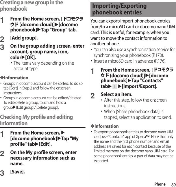 89PhoneCreating a new group in the phonebook1From the Home screen, [ドコモクラウド (docomo cloud)]u[docomo phonebook]uTap &quot;Group&quot; tab.2[Add group].3On the group adding screen, enter account, group name, icon, coloru[OK].･The items vary depending on the account type.❖Information･Groups in docomo account can be sorted. To do so, tap [Sort] in Step 2 and follow the onscreen instructions.･Groups in docomo account can be edited/deleted. To edit/delete a group, touch and hold a groupu[Edit group]/[Delete group].Checking My profile and editing information1From the Home screen, u[docomo phonebook]uTap &quot;My profile&quot; tabu[Edit].2On the My profile screen, enter necessary information such as name.3[Save].You can export/import phonebook entries from/to a microSD card or docomo nano UIM card. This is useful, for example, when you want to move the contact information to another phone.･You can also use a synchronization service for synchronizing your phonebook (P.170).･Insert a microSD card in advance (P.176).1From the Home screen, [ドコモクラウド (docomo cloud)]u[docomo phonebook]uTap &quot;Contacts&quot; tabuu[Import/Export].2Select an item.･After this step, follow the onscreen instructions.･When [Share phonebook data] is tapped, select an application to send.❖Information･To export phonebook entries to docomo nano UIM card, use &quot;Contacts&quot; app of Xperia™. Note that only the name and the first phone number and email address are saved for each contact because of the limited memory on the docomo nano UIM card. For some phonebook entries, a part of data may not be exported.Importing/Exporting phonebook entries