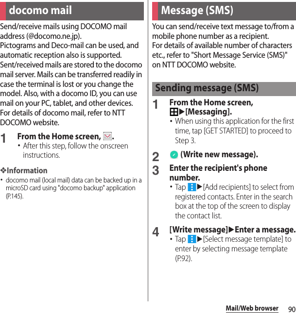 90Mail/Web browserMail/Web browse rSend/receive mails using DOCOMO mail address (@docomo.ne.jp).Pictograms and Deco-mail can be used, and automatic reception also is supported.Sent/received mails are stored to the docomo mail server. Mails can be transferred readily in case the terminal is lost or you change the model. Also, with a docomo ID, you can use mail on your PC, tablet, and other devices.For details of docomo mail, refer to NTT DOCOMO website.1From the Home screen,  .･After this step, follow the onscreen instructions.❖Information･docomo mail (local mail) data can be backed up in a microSD card using &quot;docomo backup&quot; application (P.145).You can send/receive text message to/from a mobile phone number as a recipient.For details of available number of characters etc., refer to &quot;Short Message Service (SMS)&quot; on NTT DOCOMO website.1From the Home screen, u[Messaging].･When using this application for the first time, tap [GET STARTED] to proceed to Step 3.2 (Write new message).3Enter the recipient&apos;s phone number.･Tap u[Add recipients] to select from registered contacts. Enter in the search box at the top of the screen to display the contact list.4[Write message]uEnter a message.･Tap u[Select message template] to enter by selecting message template (P.92).docomo mail Message (SMS)Sending message (SMS)