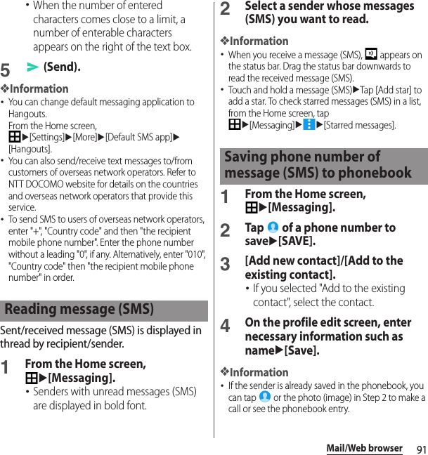 91Mail/Web browser･When the number of entered characters comes close to a limit, a number of enterable characters appears on the right of the text box.5 (Send).❖Information･You can change default messaging application to Hangouts.From the Home screen, u[Settings]u[More]u[Default SMS app]u[Hangouts].･You can also send/receive text messages to/from customers of overseas network operators. Refer to NTT DOCOMO website for details on the countries and overseas network operators that provide this service.･To send SMS to users of overseas network operators, enter &quot;+&quot;, &quot;Country code&quot; and then &quot;the recipient mobile phone number&quot;. Enter the phone number without a leading &quot;0&quot;, if any. Alternatively, enter &quot;010&quot;, &quot;Country code&quot; then &quot;the recipient mobile phone number&quot; in order.Sent/received message (SMS) is displayed in thread by recipient/sender.1From the Home screen, u[Messaging].･Senders with unread messages (SMS) are displayed in bold font.2Select a sender whose messages (SMS) you want to read.❖Information･When you receive a message (SMS),   appears on the status bar. Drag the status bar downwards to read the received message (SMS).･Touch and hold a message (SMS)uTap [Add star] to add a star. To check starred messages (SMS) in a list, from the Home screen, tap u[Messaging]uu[Starred messages].1From the Home screen, u[Messaging].2Tap   of a phone number to saveu[SAVE].3[Add new contact]/[Add to the existing contact].･If you selected &quot;Add to the existing contact&quot;, select the contact.4On the profile edit screen, enter necessary information such as nameu[Save].❖Information･If the sender is already saved in the phonebook, you can tap   or the photo (image) in Step 2 to make a call or see the phonebook entry.Reading message (SMS)Saving phone number of message (SMS) to phonebook