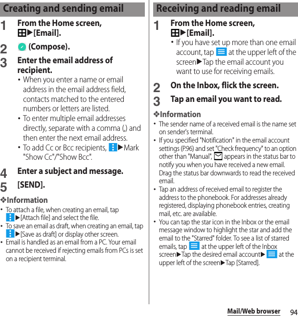 94Mail/Web browser1From the Home screen, u[Email].2 (Compose).3Enter the email address of recipient.･When you enter a name or email address in the email address field, contacts matched to the entered numbers or letters are listed.･To enter multiple email addresses directly, separate with a comma (,) and then enter the next email address.･To add Cc or Bcc recipients, uMark &quot;Show Cc&quot;/&quot;Show Bcc&quot;.4Enter a subject and message.5[SEND].❖Information･To attach a file, when creating an email, tap u[Attach file] and select the file.･To save an email as draft, when creating an email, tap u[Save as draft] or display other screen.･Email is handled as an email from a PC. Your email cannot be received if rejecting emails from PCs is set on a recipient terminal.1From the Home screen, u[Email].･If you have set up more than one email account, tap   at the upper left of the screenuTap the email account you want to use for receiving emails.2On the Inbox, flick the screen.3Tap an email you want to read.❖Information･The sender name of a received email is the name set on sender&apos;s terminal.･If you specified &quot;Notification&quot; in the email account settings (P.96) and set &quot;Check frequency&quot; to an option other than &quot;Manual&quot;,   appears in the status bar to notify you when you have received a new email. Drag the status bar downwards to read the received email.･Tap an address of received email to register the address to the phonebook. For addresses already registered, displaying phonebook entries, creating mail, etc. are available.･You can tap the star icon in the Inbox or the email message window to highlight the star and add the email to the &quot;Starred&quot; folder. To see a list of starred emails, tap   at the upper left of the Inbox screenuTap the desired email accountu at the upper left of the screenuTap [Starred].Creating and sending email Receiving and reading email