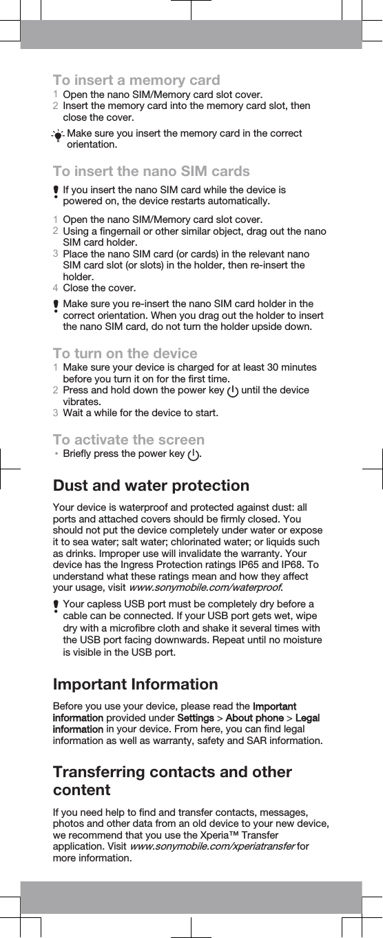 To insert a memory card1Open the nano SIM/Memory card slot cover.2Insert the memory card into the memory card slot, thenclose the cover.Make sure you insert the memory card in the correctorientation.To insert the nano SIM cardsIf you insert the nano SIM card while the device ispowered on, the device restarts automatically.1Open the nano SIM/Memory card slot cover.2Using a fingernail or other similar object, drag out the nanoSIM card holder.3Place the nano SIM card (or cards) in the relevant nanoSIM card slot (or slots) in the holder, then re-insert theholder.4Close the cover.Make sure you re-insert the nano SIM card holder in thecorrect orientation. When you drag out the holder to insertthe nano SIM card, do not turn the holder upside down.To turn on the device1Make sure your device is charged for at least 30 minutesbefore you turn it on for the first time.2Press and hold down the power key   until the devicevibrates.3Wait a while for the device to start.To activate the screen•Briefly press the power key  .Dust and water protectionYour device is waterproof and protected against dust: allports and attached covers should be firmly closed. Youshould not put the device completely under water or exposeit to sea water; salt water; chlorinated water; or liquids suchas drinks. Improper use will invalidate the warranty. Yourdevice has the Ingress Protection ratings IP65 and IP68. Tounderstand what these ratings mean and how they affectyour usage, visit www.sonymobile.com/waterproof.Your capless USB port must be completely dry before acable can be connected. If your USB port gets wet, wipedry with a microfibre cloth and shake it several times withthe USB port facing downwards. Repeat until no moistureis visible in the USB port.Important InformationBefore you use your device, please read the Importantinformation provided under Settings &gt; About phone &gt; Legalinformation in your device. From here, you can find legalinformation as well as warranty, safety and SAR information.Transferring contacts and othercontentIf you need help to find and transfer contacts, messages,photos and other data from an old device to your new device,we recommend that you use the Xperia™ Transferapplication. Visit www.sonymobile.com/xperiatransfer formore information.
