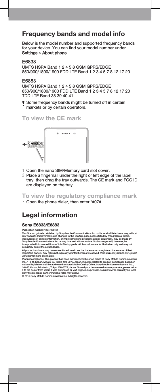 Frequency bands and model infoBelow is the model number and supported frequency bandsfor your device. You can find your model number underSettings &gt; About phone.E6833UMTS HSPA Band 1 2 4 5 8 GSM GPRS/EDGE850/900/1800/1900 FDD LTE Band 1 2 3 4 5 7 8 12 17 20E6883UMTS HSPA Band 1 2 4 5 8 GSM GPRS/EDGE850/900/1800/1900 FDD LTE Band 1 2 3 4 5 7 8 12 17 20TDD LTE Band 38 39 40 41Some frequency bands might be turned off in certainmarkets or by certain operators.To view the CE mark1Open the nano SIM/Memory card slot cover.2Place a fingernail under the right or left edge of the labeltray, then drag the tray outwards. The CE mark and FCC IDare displayed on the tray. To view the regulatory compliance mark•Open the phone dialer, then enter *#07#.Legal informationSony E6833/E6883Publication number: 1284-9581.2This Startup guide is published by Sony Mobile Communications Inc. or its local affiliated company, withoutany warranty. Improvements and changes to this Startup guide necessitated by typographical errors,inaccuracies of current information, or improvements to programs and/or equipment, may be made bySony Mobile Communications Inc. at any time and without notice. Such changes will, however, beincorporated into new editions of this Startup guide. All illustrations are for illustration only and may notaccurately depict the actual device.All product and company names mentioned herein are the trademarks or registered trademarks of theirrespective owners. Any rights not expressly granted herein are reserved. Visit www.sonymobile.com/global-en/legal/ for more information.Product compliance: This product has been manufactured by or on behalf of Sony Mobile CommunicationsInc., 1-8-15 Konan, Minato-ku, Tokyo 108-0075, Japan. Inquiries related to product compliance based onnational legislation shall be addressed to Sony Mobile Quality Office, Sony Mobile Communications Inc.,1-8-15 Konan, Minato-ku, Tokyo 108-0075, Japan. Should your device need warranty service, please returnit to the dealer from whom it was purchased or visit support.sonymobile.com/contact to contact your localSony Mobile repair partner (national rates may apply).© 2015 Sony Mobile Communications Inc. All rights reserved.