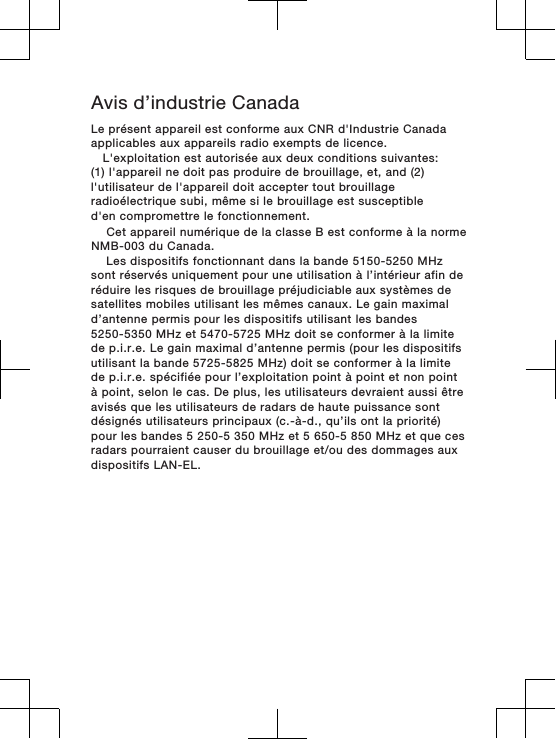 Avis d’industrie Canada    Cet appareil numérique de la classe B est conforme à la norme NMB-003 du Canada.      Les dispositifs fonctionnant dans la bande 5150-5250 MHz sont réservés uniquement pour une utilisation à l’intérieur afin deréduire les risques de brouillage préjudiciable aux systèmes de satellites mobiles utilisant les mêmes canaux. Le gain maximal d’antenne permis pour les dispositifs utilisant les bandes 5250-5350 MHz et 5470-5725 MHz doit se conformer à la limite de p.i.r.e. Le gain maximal d’antenne permis (pour les dispositifs utilisant la bande 5725-5825 MHz) doit se conformer à la limitede p.i.r.e. spécifiée pour l’exploitation point à point et non pointà point, selon le cas. De plus, les utilisateurs devraient aussi êtreavisés que les utilisateurs de radars de haute puissance sont désignés utilisateurs principaux (c.-à-d., qu’ils ont la priorité)pour les bandes 5 250-5 350 MHz et 5 650-5 850 MHz et que ces radars pourraient causer du brouillage et/ou des dommages aux dispositifs LAN-EL.   Le présent appareil est conforme aux CNR d&apos;Industrie Canadaapplicables aux appareils radio exempts de licence.L&apos;exploitation est autorisée aux deux conditions suivantes:(1) l&apos;appareil ne doit pas produire de brouillage, et, and (2)l&apos;utilisateur de l&apos;appareil doit accepter tout brouillageradioélectrique subi, même si le brouillage est susceptibled&apos;en compromettre le fonctionnement.