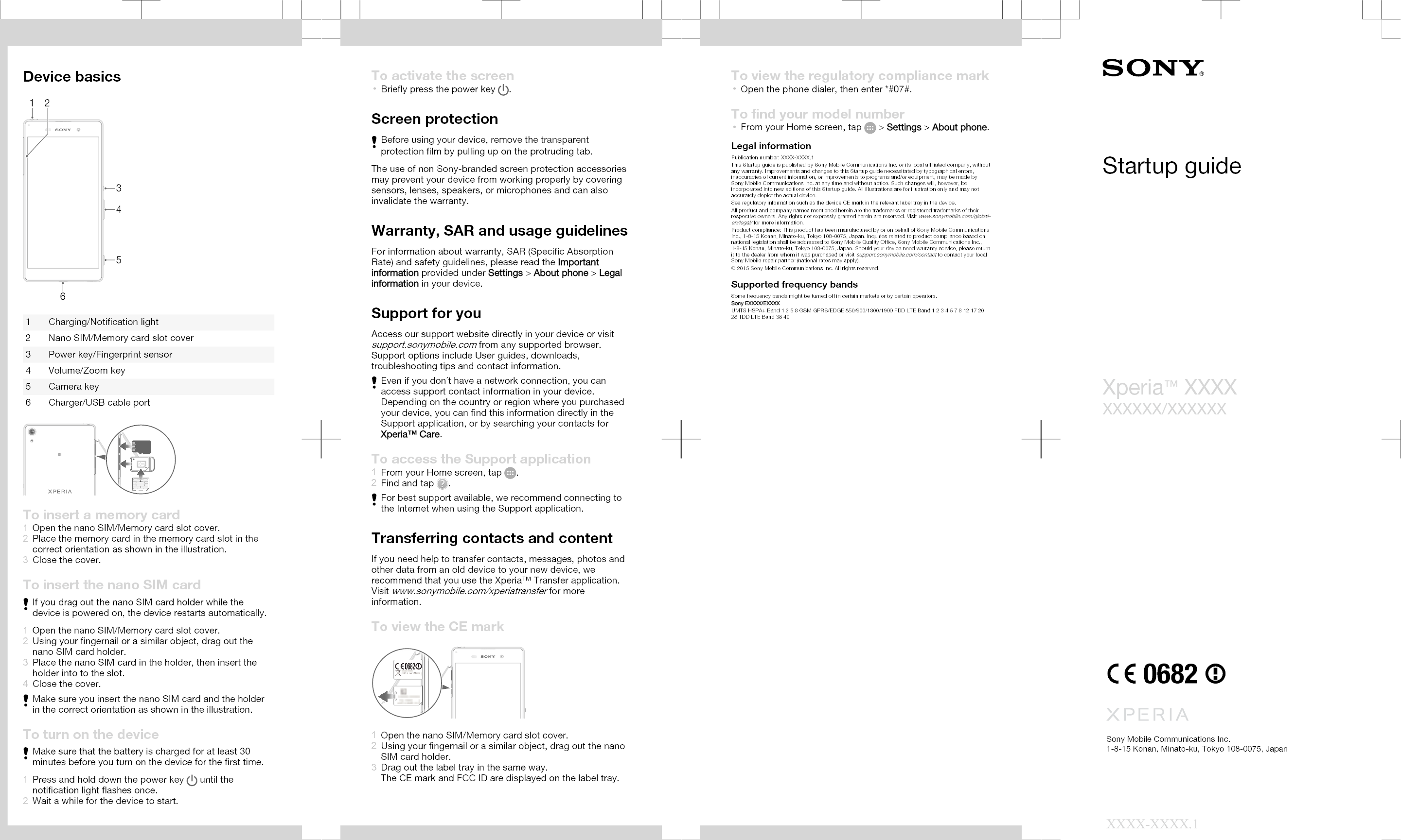 Device basics3162451 Charging/Notification light2 Nano SIM/Memory card slot cover3 Power key/Fingerprint sensor4 Volume/Zoom key5 Camera key6 Charger/USB cable portTo insert a memory card1Open the nano SIM/Memory card slot cover.2Place the memory card in the memory card slot in thecorrect orientation as shown in the illustration.3Close the cover.To insert the nano SIM cardIf you drag out the nano SIM card holder while thedevice is powered on, the device restarts automatically.1Open the nano SIM/Memory card slot cover.2Using your fingernail or a similar object, drag out thenano SIM card holder.3Place the nano SIM card in the holder, then insert theholder into to the slot.4Close the cover.Make sure you insert the nano SIM card and the holderin the correct orientation as shown in the illustration.To turn on the deviceMake sure that the battery is charged for at least 30minutes before you turn on the device for the first time.1Press and hold down the power key   until thenotification light flashes once.2Wait a while for the device to start.To activate the screen•Briefly press the power key  .Screen protectionBefore using your device, remove the transparentprotection film by pulling up on the protruding tab.The use of non Sony-branded screen protection accessoriesmay prevent your device from working properly by coveringsensors, lenses, speakers, or microphones and can alsoinvalidate the warranty.Warranty, SAR and usage guidelinesFor information about warranty, SAR (Specific AbsorptionRate) and safety guidelines, please read the Importantinformation provided under Settings &gt; About phone &gt; Legalinformation in your device.Support for youAccess our support website directly in your device or visitsupport.sonymobile.com from any supported browser.Support options include User guides, downloads,troubleshooting tips and contact information.Even if you don´t have a network connection, you canaccess support contact information in your device.Depending on the country or region where you purchasedyour device, you can find this information directly in theSupport application, or by searching your contacts forXperia™ Care.To access the Support application1From your Home screen, tap  .2Find and tap  .For best support available, we recommend connecting tothe Internet when using the Support application.Transferring contacts and contentIf you need help to transfer contacts, messages, photos andother data from an old device to your new device, werecommend that you use the Xperia™ Transfer application.Visit www.sonymobile.com/xperiatransfer for moreinformation.To view the CE mark1Open the nano SIM/Memory card slot cover.2Using your fingernail or a similar object, drag out the nanoSIM card holder.3Drag out the label tray in the same way.The CE mark and FCC ID are displayed on the label tray.To view the regulatory compliance mark•Open the phone dialer, then enter *#07#.To find your model number•From your Home screen, tap   &gt; Settings &gt; About phone.Legal informationPublication number: XXXX-XXXX.1This Startup guide is published by Sony Mobile Communications Inc. or its local affiliated company, withoutany warranty. Improvements and changes to this Startup guide necessitated by typographical errors,inaccuracies of current information, or improvements to programs and/or equipment, may be made bySony Mobile Communications Inc. at any time and without notice. Such changes will, however, beincorporated into new editions of this Startup guide. All illustrations are for illustration only and may notaccurately depict the actual device.See regulatory information such as the device CE mark in the relevant label tray in the device.All product and company names mentioned herein are the trademarks or registered trademarks of theirrespective owners. Any rights not expressly granted herein are reserved. Visit www.sonymobile.com/global-en/legal/ for more information.Product compliance: This product has been manufactured by or on behalf of Sony Mobile CommunicationsInc., 1-8-15 Konan, Minato-ku, Tokyo 108-0075, Japan. Inquiries related to product compliance based onnational legislation shall be addressed to Sony Mobile Quality Office, Sony Mobile Communications Inc.,1-8-15 Konan, Minato-ku, Tokyo 108-0075, Japan. Should your device need warranty service, please returnit to the dealer from whom it was purchased or visit support.sonymobile.com/contact to contact your localSony Mobile repair partner (national rates may apply).© 2015 Sony Mobile Communications Inc. All rights reserved.Supported frequency bandsSome frequency bands might be turned off in certain markets or by certain operators.Sony EXXXX/EXXXXUMTS HSPA+ Band 1 2 5 8 GSM GPRS/EDGE 850/900/1800/1900 FDD LTE Band 1 2 3 4 5 7 8 12 17 2028 TDD LTE Band 38 40Startup guideXperia™ XXXXXXXXXX/XXXXXXSony Mobile Communications Inc.1-8-15 Konan, Minato-ku, Tokyo 108-0075, JapanXXXX-XXXX.1