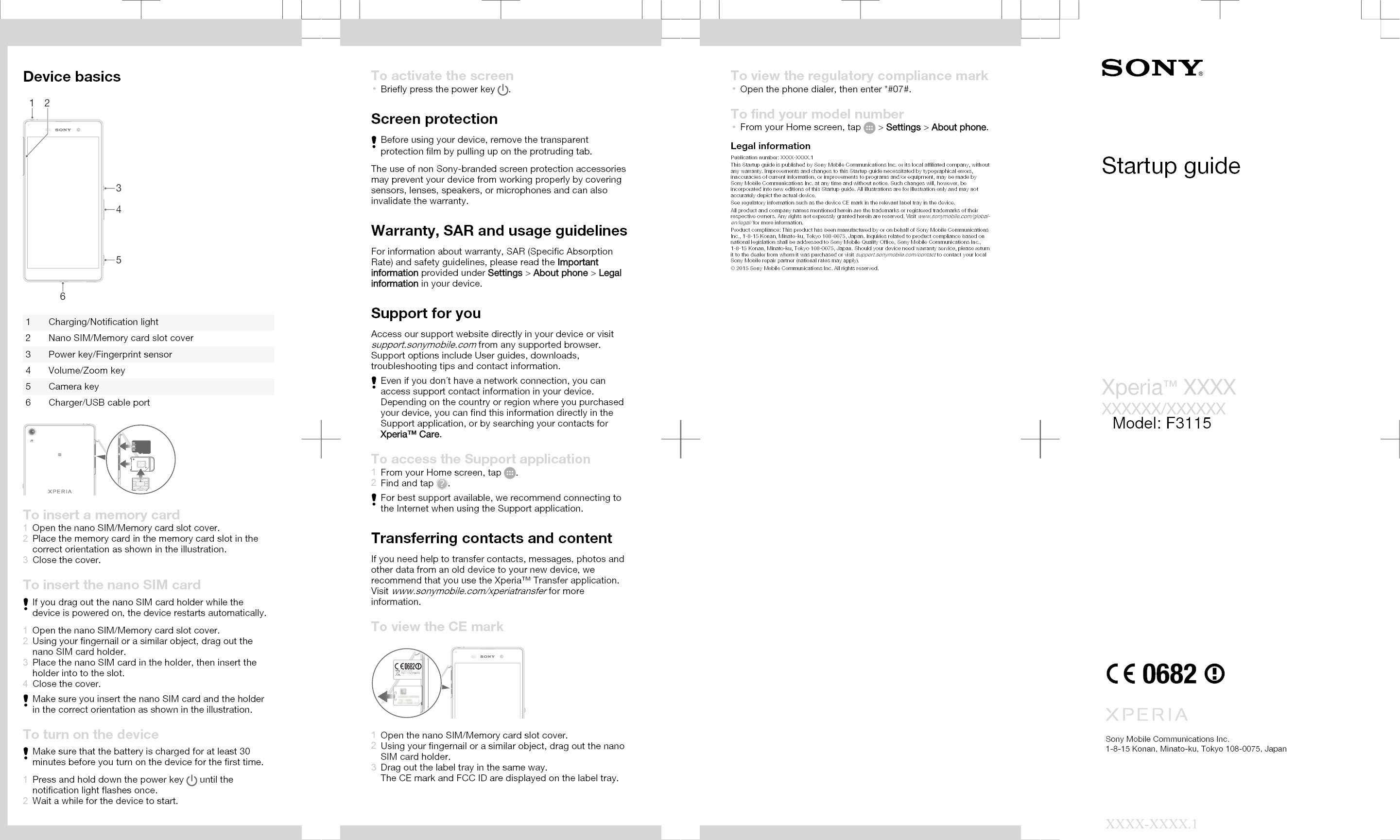 Device basics3162451 Charging/Notification light2 Nano SIM/Memory card slot cover3 Power key/Fingerprint sensor4 Volume/Zoom key5 Camera key6 Charger/USB cable portTo insert a memory card1Open the nano SIM/Memory card slot cover.2Place the memory card in the memory card slot in thecorrect orientation as shown in the illustration.3Close the cover.To insert the nano SIM cardIf you drag out the nano SIM card holder while thedevice is powered on, the device restarts automatically.1Open the nano SIM/Memory card slot cover.2Using your fingernail or a similar object, drag out thenano SIM card holder.3Place the nano SIM card in the holder, then insert theholder into to the slot.4Close the cover.Make sure you insert the nano SIM card and the holderin the correct orientation as shown in the illustration.To turn on the deviceMake sure that the battery is charged for at least 30minutes before you turn on the device for the first time.1Press and hold down the power key   until thenotification light flashes once.2Wait a while for the device to start.To activate the screen•Briefly press the power key  .Screen protectionBefore using your device, remove the transparentprotection film by pulling up on the protruding tab.The use of non Sony-branded screen protection accessoriesmay prevent your device from working properly by coveringsensors, lenses, speakers, or microphones and can alsoinvalidate the warranty.Warranty, SAR and usage guidelinesFor information about warranty, SAR (Specific AbsorptionRate) and safety guidelines, please read the Importantinformation provided under Settings &gt; About phone &gt; Legalinformation in your device.Support for youAccess our support website directly in your device or visitsupport.sonymobile.com from any supported browser.Support options include User guides, downloads,troubleshooting tips and contact information.Even if you don´t have a network connection, you canaccess support contact information in your device.Depending on the country or region where you purchasedyour device, you can find this information directly in theSupport application, or by searching your contacts forXperia™ Care.To access the Support application1From your Home screen, tap  .2Find and tap  .For best support available, we recommend connecting tothe Internet when using the Support application.Transferring contacts and contentIf you need help to transfer contacts, messages, photos andother data from an old device to your new device, werecommend that you use the Xperia™ Transfer application.Visit www.sonymobile.com/xperiatransfer for moreinformation.To view the CE mark1Open the nano SIM/Memory card slot cover.2Using your fingernail or a similar object, drag out the nanoSIM card holder.3Drag out the label tray in the same way.The CE mark and FCC ID are displayed on the label tray.To view the regulatory compliance mark•Open the phone dialer, then enter *#07#.To find your model number•From your Home screen, tap   &gt; Settings &gt; About phone.Legal informationPublication number: XXXX-XXXX.1This Startup guide is published by Sony Mobile Communications Inc. or its local affiliated company, withoutany warranty. Improvements and changes to this Startup guide necessitated by typographical errors,inaccuracies of current information, or improvements to programs and/or equipment, may be made bySony Mobile Communications Inc. at any time and without notice. Such changes will, however, beincorporated into new editions of this Startup guide. All illustrations are for illustration only and may notaccurately depict the actual device.See regulatory information such as the device CE mark in the relevant label tray in the device.All product and company names mentioned herein are the trademarks or registered trademarks of theirrespective owners. Any rights not expressly granted herein are reserved. Visit www.sonymobile.com/global-en/legal/ for more information.Product compliance: This product has been manufactured by or on behalf of Sony Mobile CommunicationsInc., 1-8-15 Konan, Minato-ku, Tokyo 108-0075, Japan. Inquiries related to product compliance based onnational legislation shall be addressed to Sony Mobile Quality Office, Sony Mobile Communications Inc.,1-8-15 Konan, Minato-ku, Tokyo 108-0075, Japan. Should your device need warranty service, please returnit to the dealer from whom it was purchased or visit support.sonymobile.com/contact to contact your localSony Mobile repair partner (national rates may apply).© 2015 Sony Mobile Communications Inc. All rights reserved.Supported frequency bandsSome frequency bands might be turned off in certain markets or by certain operators.Sony EXXXX/EXXXXUMTS HSPA+ Band 1 2 5 8 GSM GPRS/EDGE 850/900/1800/1900 FDD LTE Band 1 2 3 4 5 7 8 12 17 2028 TDD LTE Band 38 40Startup guideXperia™ XXXXXXXXXX/XXXXXXSony Mobile Communications Inc.1-8-15 Konan, Minato-ku, Tokyo 108-0075, JapanXXXX-XXXX.1Model: F3115