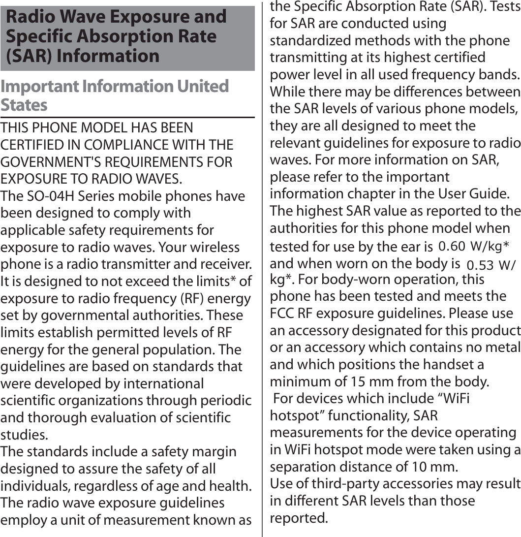 付録／索引Important Information United StatesTHIS PHONE MODEL HAS BEEN CERTIFIED IN COMPLIANCE WITH THE GOVERNMENT&apos;S REQUIREMENTS FOR EXPOSURE TO RADIO WAVES.The SO-04H Series mobile phones have been designed to comply with applicable safety requirements for exposure to radio waves. Your wireless phone is a radio transmitter and receiver. It is designed to not exceed the limits* of exposure to radio frequency (RF) energy set by governmental authorities. These limits establish permitted levels of RF energy for the general population. The guidelines are based on standards that were developed by international scientific organizations through periodic and thorough evaluation of scientific studies.The standards include a safety margin designed to assure the safety of all individuals, regardless of age and health. The radio wave exposure guidelines employ a unit of measurement known as the Specific Absorption Rate (SAR). Tests for SAR are conducted using standardized methods with the phone transmitting at its highest certified power level in all used frequency bands. While there may be differences between the SAR levels of various phone models, they are all designed to meet the relevant guidelines for exposure to radio waves. For more information on SAR, please refer to the important information chapter in the User Guide.The highest SAR value as reported to the authorities for this phone model when tested for use by the ear is ●● W/kg*, and when worn on the body is ●● W/kg*. For body-worn operation, this phone has been tested and meets the FCC RF exposure guidelines. Please use an accessory designated for this product or an accessory which contains no metal and which positions the handset a minimum of 15 mm from the body. For devices which include “WiFi hotspot” functionality, SAR measurements for the device operating in WiFi hotspot mode were taken using a separation distance of 10 mm.Use of third-party accessories may result in different SAR levels than those reported.Radio Wave Exposure and Specific Absorption Rate (SAR) Information:NJؙ: