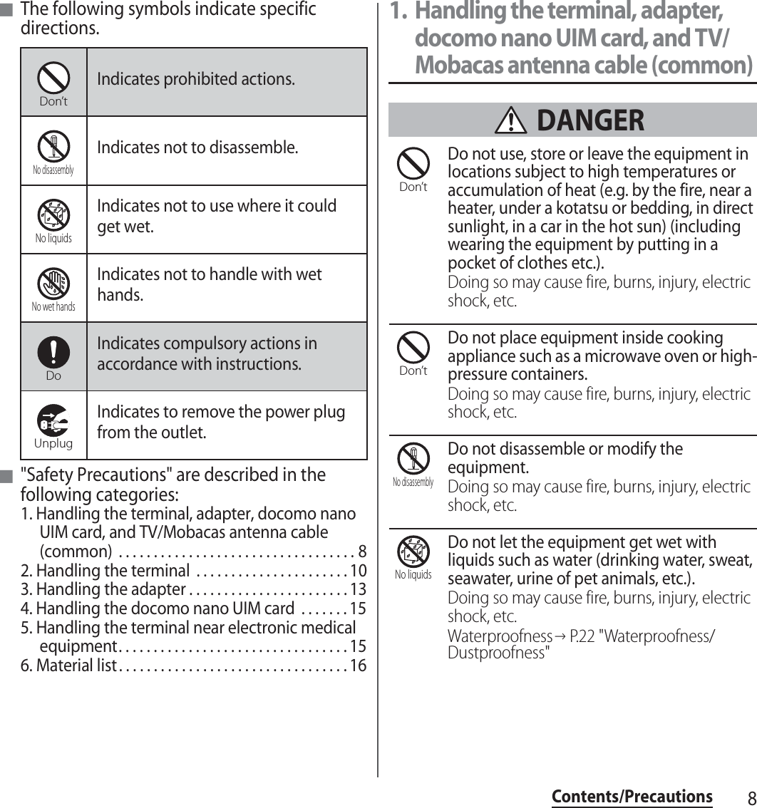 8Contents/Precautions■The following symbols indicate specific directions.■&quot;Safety Precautions&quot; are described in the following categories:1. Handling the terminal, adapter, docomo nano UIM card, and TV/Mobacas antenna cable (common)  . . . . . . . . . . . . . . . . . . . . . . . . . . . . . . . . . . 82. Handling the terminal  . . . . . . . . . . . . . . . . . . . . . . 103. Handling the adapter . . . . . . . . . . . . . . . . . . . . . . . 134. Handling the docomo nano UIM card  . . . . . . . 155. Handling the terminal near electronic medical equipment. . . . . . . . . . . . . . . . . . . . . . . . . . . . . . . . . 156. Material list . . . . . . . . . . . . . . . . . . . . . . . . . . . . . . . . . 161. Handling the terminal, adapter, docomo nano UIM card, and TV/Mobacas antenna cable (common) DANGERDo not use, store or leave the equipment in locations subject to high temperatures or accumulation of heat (e.g. by the fire, near a heater, under a kotatsu or bedding, in direct sunlight, in a car in the hot sun) (including wearing the equipment by putting in a pocket of clothes etc.).Doing so may cause fire, burns, injury, electric shock, etc.Do not place equipment inside cooking appliance such as a microwave oven or high-pressure containers.Doing so may cause fire, burns, injury, electric shock, etc.Do not disassemble or modify the equipment.Doing so may cause fire, burns, injury, electric shock, etc.Do not let the equipment get wet with liquids such as water (drinking water, sweat, seawater, urine of pet animals, etc.).Doing so may cause fire, burns, injury, electric shock, etc.Waterproofness→P.22 &quot;Waterproofness/Dustproofness&quot;Indicates prohibited actions.Indicates not to disassemble.Indicates not to use where it could get wet.Indicates not to handle with wet hands.Indicates compulsory actions in accordance with instructions.Indicates to remove the power plug from the outlet.Don’tNo disassemblyNo liquidsNo wet handsDoUnplugDon’tDon’tNo disassemblyNo liquids