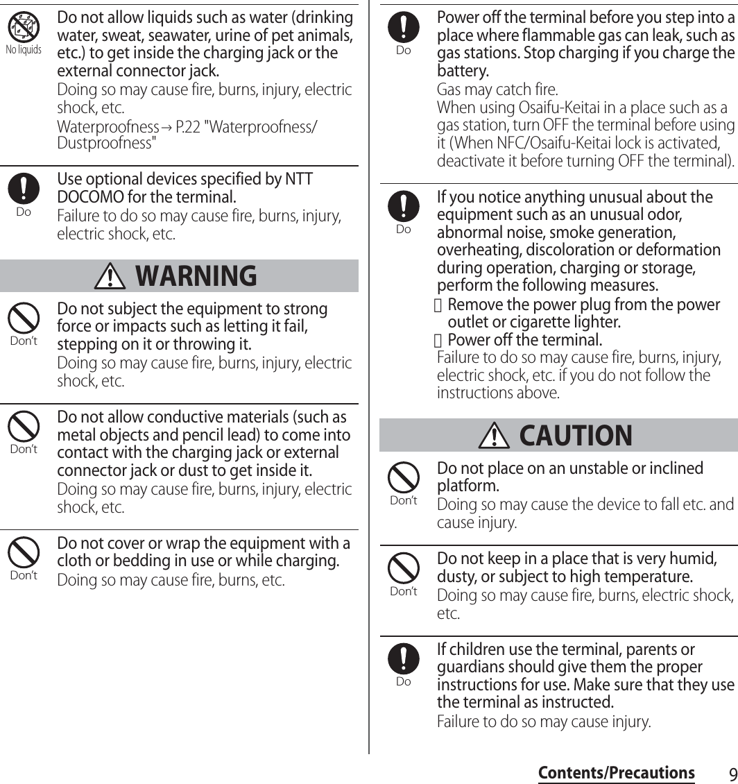 9Contents/PrecautionsDo not allow liquids such as water (drinking water, sweat, seawater, urine of pet animals, etc.) to get inside the charging jack or the external connector jack.Doing so may cause fire, burns, injury, electric shock, etc.Waterproofness→P.22 &quot;Waterproofness/Dustproofness&quot;Use optional devices specified by NTT DOCOMO for the terminal.Failure to do so may cause fire, burns, injury, electric shock, etc. WARNINGDo not subject the equipment to strong force or impacts such as letting it fail, stepping on it or throwing it.Doing so may cause fire, burns, injury, electric shock, etc.Do not allow conductive materials (such as metal objects and pencil lead) to come into contact with the charging jack or external connector jack or dust to get inside it.Doing so may cause fire, burns, injury, electric shock, etc.Do not cover or wrap the equipment with a cloth or bedding in use or while charging.Doing so may cause fire, burns, etc.Power off the terminal before you step into a place where flammable gas can leak, such as gas stations. Stop charging if you charge the battery.Gas may catch fire.When using Osaifu-Keitai in a place such as a gas station, turn OFF the terminal before using it (When NFC/Osaifu-Keitai lock is activated, deactivate it before turning OFF the terminal).If you notice anything unusual about the equipment such as an unusual odor, abnormal noise, smoke generation, overheating, discoloration or deformation during operation, charging or storage, perform the following measures.・Remove the power plug from the power outlet or cigarette lighter.・Power off the terminal.Failure to do so may cause fire, burns, injury, electric shock, etc. if you do not follow the instructions above. CAUTIONDo not place on an unstable or inclined platform.Doing so may cause the device to fall etc. and cause injury.Do not keep in a place that is very humid, dusty, or subject to high temperature.Doing so may cause fire, burns, electric shock, etc.If children use the terminal, parents or guardians should give them the proper instructions for use. Make sure that they use the terminal as instructed.Failure to do so may cause injury.No liquidsDoDon’tDon’tDon’tDoDoDon’tDon’tDo