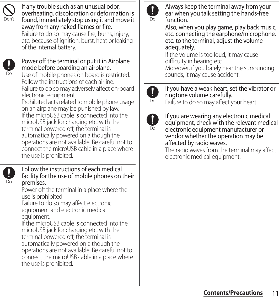 11Contents/PrecautionsIf any trouble such as an unusual odor, overheating, discoloration or deformation is found, immediately stop using it and move it away from any naked flames or fire.Failure to do so may cause fire, burns, injury, etc. because of ignition, burst, heat or leaking of the internal battery.Power off the terminal or put it in Airplane mode before boarding an airplane.Use of mobile phones on board is restricted. Follow the instructions of each airline.Failure to do so may adversely affect on-board electronic equipment.Prohibited acts related to mobile phone usage on an airplane may be punished by law.If the microUSB cable is connected into the microUSB jack for charging etc. with the terminal powered off, the terminal is automatically powered on although the operations are not available. Be careful not to connect the microUSB cable in a place where the use is prohibited.Follow the instructions of each medical facility for the use of mobile phones on their premises.Power off the terminal in a place where the use is prohibited.Failure to do so may affect electronic equipment and electronic medical equipment.If the microUSB cable is connected into the microUSB jack for charging etc. with the terminal powered off, the terminal is automatically powered on although the operations are not available. Be careful not to connect the microUSB cable in a place where the use is prohibited.Always keep the terminal away from your ear when you talk setting the hands-free function.Also, when you play game, play back music, etc. connecting the earphone/microphone, etc. to the terminal, adjust the volume adequately.If the volume is too loud, it may cause difficulty in hearing etc.Moreover, if you barely hear the surrounding sounds, it may cause accident.If you have a weak heart, set the vibrator or ringtone volume carefully.Failure to do so may affect your heart.If you are wearing any electronic medical equipment, check with the relevant medical electronic equipment manufacturer or vendor whether the operation may be affected by radio waves.The radio waves from the terminal may affect electronic medical equipment.Don’tDoDoDoDoDo