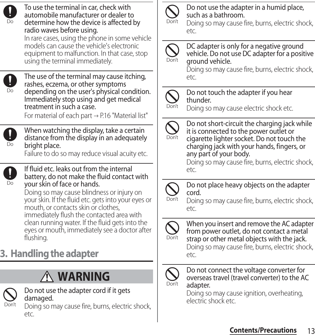 13Contents/PrecautionsTo use the terminal in car, check with automobile manufacturer or dealer to determine how the device is affected by radio waves before using.In rare cases, using the phone in some vehicle models can cause the vehicle&apos;s electronic equipment to malfunction. In that case, stop using the terminal immediately.The use of the terminal may cause itching, rashes, eczema, or other symptoms depending on the user&apos;s physical condition. Immediately stop using and get medical treatment in such a case.For material of each part →P.16 &quot;Material list&quot;When watching the display, take a certain distance from the display in an adequately bright place.Failure to do so may reduce visual acuity etc.If fluid etc. leaks out from the internal battery, do not make the fluid contact with your skin of face or hands.Doing so may cause blindness or injury on your skin. If the fluid etc. gets into your eyes or mouth, or contacts skin or clothes, immediately flush the contacted area with clean running water. If the fluid gets into the eyes or mouth, immediately see a doctor after flushing.3. Handling the adapter WARNINGDo not use the adapter cord if it gets damaged.Doing so may cause fire, burns, electric shock, etc.Do not use the adapter in a humid place, such as a bathroom.Doing so may cause fire, burns, electric shock, etc.DC adapter is only for a negative ground vehicle. Do not use DC adapter for a positive ground vehicle.Doing so may cause fire, burns, electric shock, etc.Do not touch the adapter if you hear thunder.Doing so may cause electric shock etc.Do not short-circuit the charging jack while it is connected to the power outlet or cigarette lighter socket. Do not touch the charging jack with your hands, fingers, or any part of your body.Doing so may cause fire, burns, electric shock, etc.Do not place heavy objects on the adapter cord.Doing so may cause fire, burns, electric shock, etc.When you insert and remove the AC adapter from power outlet, do not contact a metal strap or other metal objects with the jack.Doing so may cause fire, burns, electric shock, etc.Do not connect the voltage converter for overseas travel (travel converter) to the AC adapter.Doing so may cause ignition, overheating, electric shock etc.DoDoDoDoDon’tDon’tDon’tDon’tDon’tDon’tDon’tDon’t