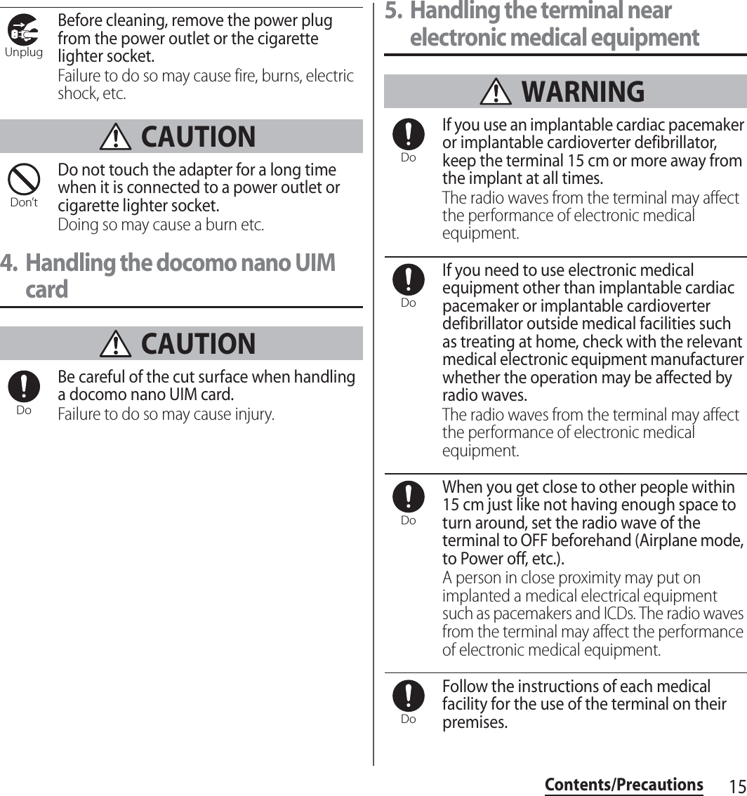 15Contents/PrecautionsBefore cleaning, remove the power plug from the power outlet or the cigarette lighter socket.Failure to do so may cause fire, burns, electric shock, etc. CAUTIONDo not touch the adapter for a long time when it is connected to a power outlet or cigarette lighter socket.Doing so may cause a burn etc.4. Handling the docomo nano UIM card CAUTIONBe careful of the cut surface when handling a docomo nano UIM card.Failure to do so may cause injury.5. Handling the terminal near electronic medical equipment WARNINGIf you use an implantable cardiac pacemaker or implantable cardioverter defibrillator, keep the terminal 15 cm or more away from the implant at all times.The radio waves from the terminal may affect the performance of electronic medical equipment.If you need to use electronic medical equipment other than implantable cardiac pacemaker or implantable cardioverter defibrillator outside medical facilities such as treating at home, check with the relevant medical electronic equipment manufacturer whether the operation may be affected by radio waves.The radio waves from the terminal may affect the performance of electronic medical equipment.When you get close to other people within 15 cm just like not having enough space to turn around, set the radio wave of the terminal to OFF beforehand (Airplane mode, to Power off, etc.).A person in close proximity may put on implanted a medical electrical equipment such as pacemakers and ICDs. The radio waves from the terminal may affect the performance of electronic medical equipment.Follow the instructions of each medical facility for the use of the terminal on their premises.UnplugDon’tDoDoDoDoDo