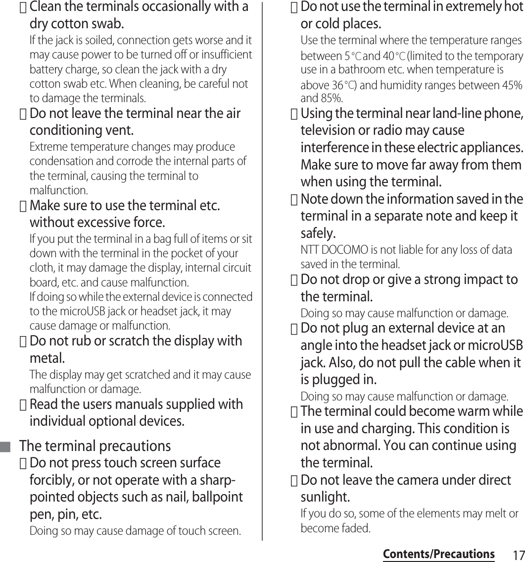 17Contents/Precautions･Clean the terminals occasionally with a dry cotton swab.If the jack is soiled, connection gets worse and it may cause power to be turned off or insufficient battery charge, so clean the jack with a dry cotton swab etc. When cleaning, be careful not to damage the terminals.･Do not leave the terminal near the air conditioning vent.Extreme temperature changes may produce condensation and corrode the internal parts of the terminal, causing the terminal to malfunction.･Make sure to use the terminal etc. without excessive force.If you put the terminal in a bag full of items or sit down with the terminal in the pocket of your cloth, it may damage the display, internal circuit board, etc. and cause malfunction.If doing so while the external device is connected to the microUSB jack or headset jack, it may cause damage or malfunction.･Do not rub or scratch the display with metal.The display may get scratched and it may cause malfunction or damage.･Read the users manuals supplied with individual optional devices.■ The terminal precautions･Do not press touch screen surface forcibly, or not operate with a sharp-pointed objects such as nail, ballpoint pen, pin, etc.Doing so may cause damage of touch screen.･Do not use the terminal in extremely hot or cold places.Use the terminal where the temperature ranges between 5℃ and 40℃ (limited to the temporary use in a bathroom etc. when temperature is above 36℃) and humidity ranges between 45% and 85%.･Using the terminal near land-line phone, television or radio may cause interference in these electric appliances. Make sure to move far away from them when using the terminal.･Note down the information saved in the terminal in a separate note and keep it safely.NTT DOCOMO is not liable for any loss of data saved in the terminal.･Do not drop or give a strong impact to the terminal.Doing so may cause malfunction or damage.･Do not plug an external device at an angle into the headset jack or microUSB jack. Also, do not pull the cable when it is plugged in.Doing so may cause malfunction or damage.･The terminal could become warm while in use and charging. This condition is not abnormal. You can continue using the terminal.･Do not leave the camera under direct sunlight.If you do so, some of the elements may melt or become faded.