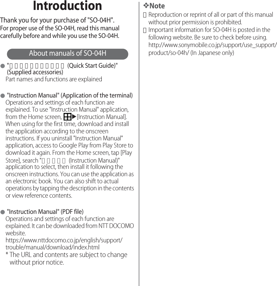 IntroductionThank you for your purchase of &quot;SO-04H&quot;.For proper use of the SO-04H, read this manual carefully before and while you use the SO-04H.About manuals of SO-04H●&quot;クイックスタートガイド (Quick Start Guide)&quot; (Supplied accessories)Part names and functions are explained●&quot;Instruction Manual&quot; (Application of the terminal)Operations and settings of each function are explained. To use &quot;Instruction Manual&quot; application, from the Home screen, u[Instruction Manual]. When using for the first time, download and install the application according to the onscreen instructions. If you uninstall &quot;Instruction Manual&quot; application, access to Google Play from Play Store to download it again. From the Home screen, tap [Play Store], search &quot;取扱説明書 (Instruction Manual)&quot; application to select, then install it following the onscreen instructions. You can use the application as an electronic book. You can also shift to actual operations by tapping the description in the contents or view reference contents.●&quot;Instruction Manual&quot; (PDF file)Operations and settings of each function are explained. It can be downloaded from NTT DOCOMO website.https://www.nttdocomo.co.jp/english/support/trouble/manual/download/index.html* The URL and contents are subject to change without prior notice.❖Note･Reproduction or reprint of all or part of this manual without prior permission is prohibited.･Important information for SO-04H is posted in the following website. Be sure to check before using.http://www.sonymobile.co.jp/support/use_support/product/so-04h/ (In Japanese only)