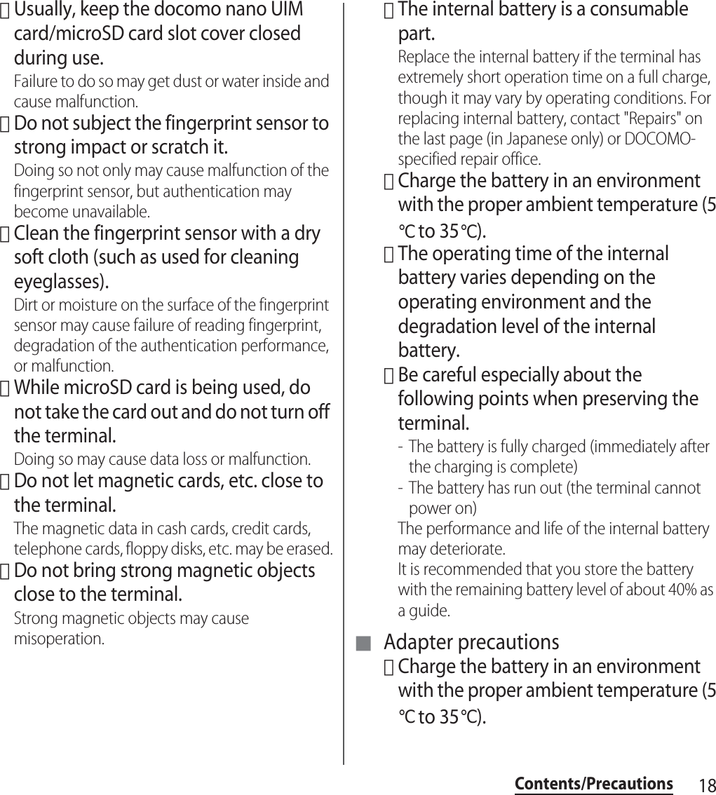 18Contents/Precautions･Usually, keep the docomo nano UIM card/microSD card slot cover closed during use.Failure to do so may get dust or water inside and cause malfunction.･Do not subject the fingerprint sensor to strong impact or scratch it.Doing so not only may cause malfunction of the fingerprint sensor, but authentication may become unavailable.･Clean the fingerprint sensor with a dry soft cloth (such as used for cleaning eyeglasses).Dirt or moisture on the surface of the fingerprint sensor may cause failure of reading fingerprint, degradation of the authentication performance, or malfunction.･While microSD card is being used, do not take the card out and do not turn off the terminal.Doing so may cause data loss or malfunction.･Do not let magnetic cards, etc. close to the terminal.The magnetic data in cash cards, credit cards, telephone cards, floppy disks, etc. may be erased.･Do not bring strong magnetic objects close to the terminal.Strong magnetic objects may cause misoperation.･The internal battery is a consumable part.Replace the internal battery if the terminal has extremely short operation time on a full charge, though it may vary by operating conditions. For replacing internal battery, contact &quot;Repairs&quot; on the last page (in Japanese only) or DOCOMO-specified repair office.･Charge the battery in an environment with the proper ambient temperature (5℃ to 35℃).･The operating time of the internal battery varies depending on the operating environment and the degradation level of the internal battery.･Be careful especially about the following points when preserving the terminal.- The battery is fully charged (immediately after the charging is complete)- The battery has run out (the terminal cannot power on)The performance and life of the internal battery may deteriorate.It is recommended that you store the battery with the remaining battery level of about 40% as a guide.■ Adapter precautions･Charge the battery in an environment with the proper ambient temperature (5℃ to 35℃).
