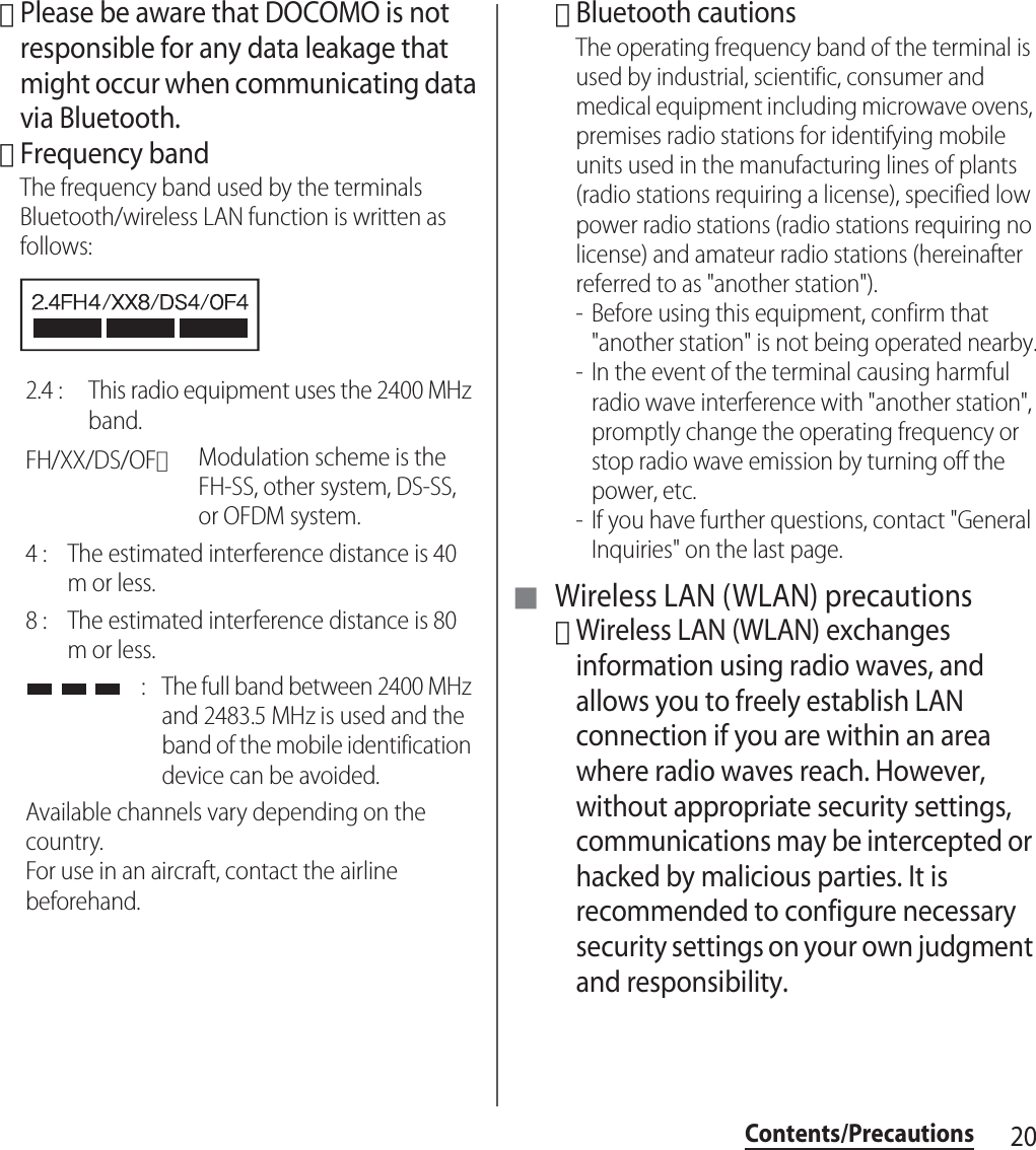 20Contents/Precautions･Please be aware that DOCOMO is not responsible for any data leakage that might occur when communicating data via Bluetooth.･Frequency bandThe frequency band used by the terminals Bluetooth/wireless LAN function is written as follows:･Bluetooth cautionsThe operating frequency band of the terminal is used by industrial, scientific, consumer and medical equipment including microwave ovens, premises radio stations for identifying mobile units used in the manufacturing lines of plants (radio stations requiring a license), specified low power radio stations (radio stations requiring no license) and amateur radio stations (hereinafter referred to as &quot;another station&quot;).- Before using this equipment, confirm that &quot;another station&quot; is not being operated nearby.- In the event of the terminal causing harmful radio wave interference with &quot;another station&quot;, promptly change the operating frequency or stop radio wave emission by turning off the power, etc.- If you have further questions, contact &quot;General Inquiries&quot; on the last page.■ Wireless LAN (WLAN) precautions･Wireless LAN (WLAN) exchanges information using radio waves, and allows you to freely establish LAN connection if you are within an area where radio waves reach. However, without appropriate security settings, communications may be intercepted or hacked by malicious parties. It is recommended to configure necessary security settings on your own judgment and responsibility.2.4 :  This radio equipment uses the 2400 MHz band.FH/XX/DS/OF：Modulation scheme is the FH-SS, other system, DS-SS, or OFDM system.4 :  The estimated interference distance is 40 m or less.8 :  The estimated interference distance is 80 m or less. :  The full band between 2400 MHz and 2483.5 MHz is used and the band of the mobile identification device can be avoided.Available channels vary depending on the country.For use in an aircraft, contact the airline beforehand.