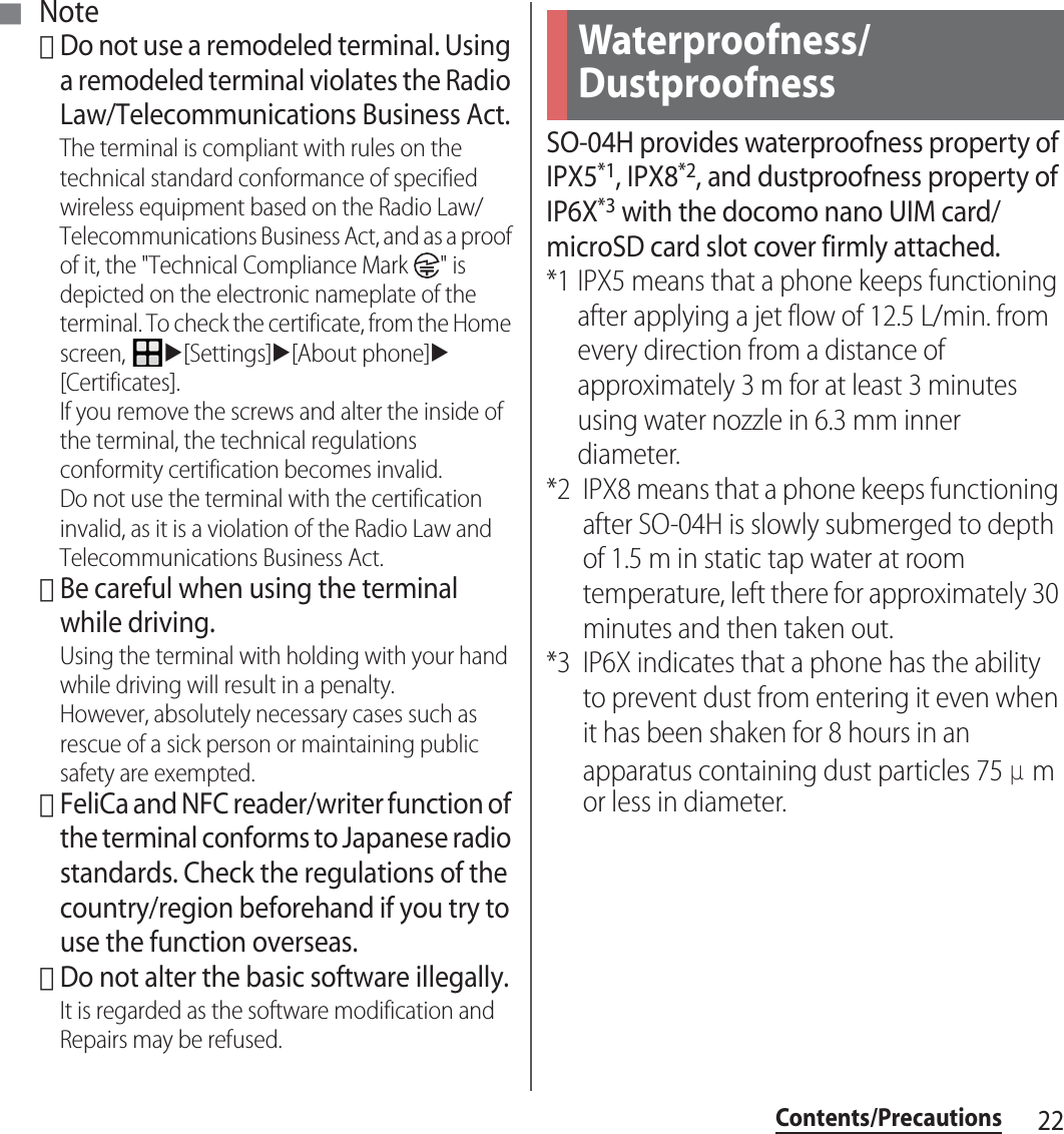 22Contents/Precautions■ Note･Do not use a remodeled terminal. Using a remodeled terminal violates the Radio Law/Telecommunications Business Act.The terminal is compliant with rules on the technical standard conformance of specified wireless equipment based on the Radio Law/Telecommunications Business Act, and as a proof of it, the &quot;Technical Compliance Mark  &quot; is depicted on the electronic nameplate of the terminal. To check the certificate, from the Home screen, u[Settings]u[About phone]u[Certificates].If you remove the screws and alter the inside of the terminal, the technical regulations conformity certification becomes invalid.Do not use the terminal with the certification invalid, as it is a violation of the Radio Law and Telecommunications Business Act.･Be careful when using the terminal while driving.Using the terminal with holding with your hand while driving will result in a penalty.However, absolutely necessary cases such as rescue of a sick person or maintaining public safety are exempted.･FeliCa and NFC reader/writer function of the terminal conforms to Japanese radio standards. Check the regulations of the country/region beforehand if you try to use the function overseas.･Do not alter the basic software illegally.It is regarded as the software modification and Repairs may be refused.SO-04H provides waterproofness property of IPX5*1, IPX8*2, and dustproofness property of IP6X*3 with the docomo nano UIM card/microSD card slot cover firmly attached.*1 IPX5 means that a phone keeps functioning after applying a jet flow of 12.5 L/min. from every direction from a distance of approximately 3 m for at least 3 minutes using water nozzle in 6.3 mm inner diameter.*2 IPX8 means that a phone keeps functioning after SO-04H is slowly submerged to depth of 1.5 m in static tap water at room temperature, left there for approximately 30 minutes and then taken out.*3 IP6X indicates that a phone has the ability to prevent dust from entering it even when it has been shaken for 8 hours in an apparatus containing dust particles 75 μm or less in diameter.Waterproofness/Dustproofness