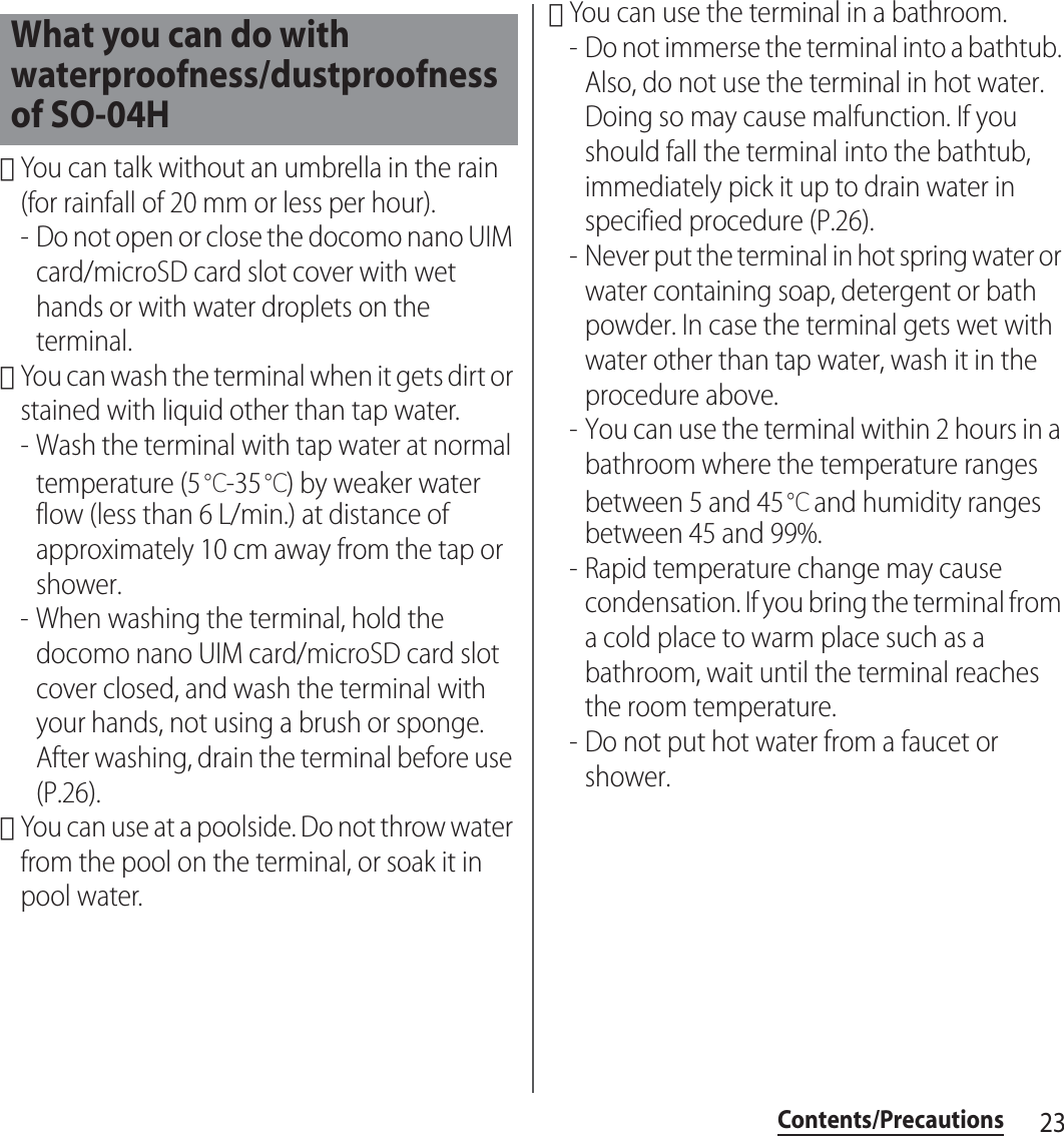 23Contents/Precautions･You can talk without an umbrella in the rain (for rainfall of 20 mm or less per hour).- Do not open or close the docomo nano UIM card/microSD card slot cover with wet hands or with water droplets on the terminal.･You can wash the terminal when it gets dirt or stained with liquid other than tap water.- Wash the terminal with tap water at normal temperature (5℃-35℃) by weaker water flow (less than 6 L/min.) at distance of approximately 10 cm away from the tap or shower.- When washing the terminal, hold the docomo nano UIM card/microSD card slot cover closed, and wash the terminal with your hands, not using a brush or sponge. After washing, drain the terminal before use (P.26).･You can use at a poolside. Do not throw water from the pool on the terminal, or soak it in pool water.･You can use the terminal in a bathroom.- Do not immerse the terminal into a bathtub. Also, do not use the terminal in hot water. Doing so may cause malfunction. If you should fall the terminal into the bathtub, immediately pick it up to drain water in specified procedure (P.26).- Never put the terminal in hot spring water or water containing soap, detergent or bath powder. In case the terminal gets wet with water other than tap water, wash it in the procedure above.- You can use the terminal within 2 hours in a bathroom where the temperature ranges between 5 and 45℃ and humidity ranges between 45 and 99%.- Rapid temperature change may cause condensation. If you bring the terminal from a cold place to warm place such as a bathroom, wait until the terminal reaches the room temperature.- Do not put hot water from a faucet or shower.What you can do with waterproofness/dustproofness of SO-04H