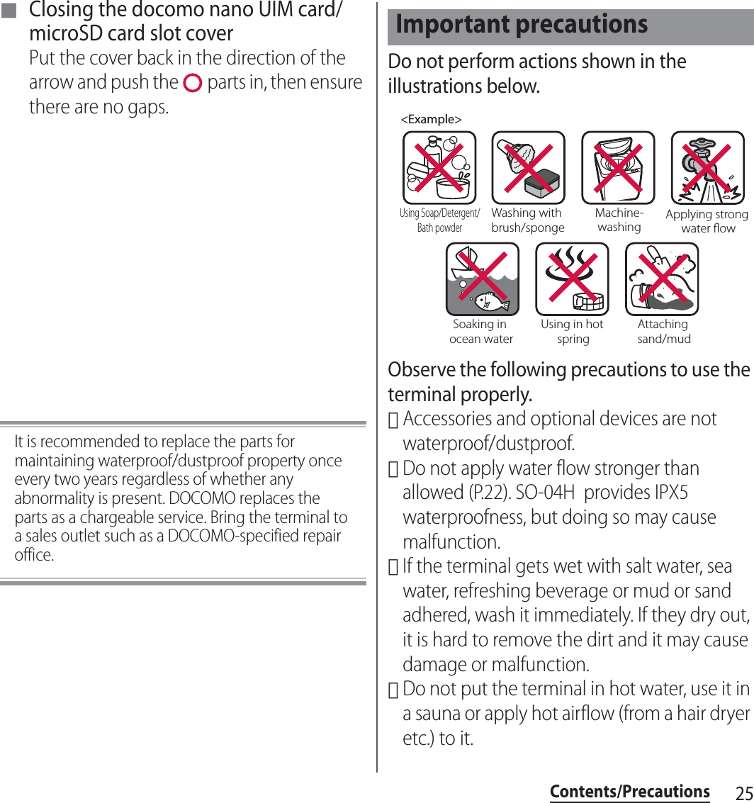 25Contents/Precautions■ Closing the docomo nano UIM card/microSD card slot coverPut the cover back in the direction of the arrow and push the   parts in, then ensure there are no gaps.It is recommended to replace the parts for maintaining waterproof/dustproof property once every two years regardless of whether any abnormality is present. DOCOMO replaces the parts as a chargeable service. Bring the terminal to a sales outlet such as a DOCOMO-specified repair office.Do not perform actions shown in the illustrations below.Observe the following precautions to use the terminal properly.･Accessories and optional devices are not waterproof/dustproof.･Do not apply water flow stronger than allowed (P.22). SO-04H  provides IPX5 waterproofness, but doing so may cause malfunction.･If the terminal gets wet with salt water, sea water, refreshing beverage or mud or sand adhered, wash it immediately. If they dry out, it is hard to remove the dirt and it may cause damage or malfunction.･Do not put the terminal in hot water, use it in a sauna or apply hot airflow (from a hair dryer etc.) to it.Important precautions&lt;Example&gt;Washing with brush/spongeUsing Soap/Detergent/Bath powderMachine-washingApplying strong water owSoaking in ocean waterUsing in hot springAttaching sand/mud
