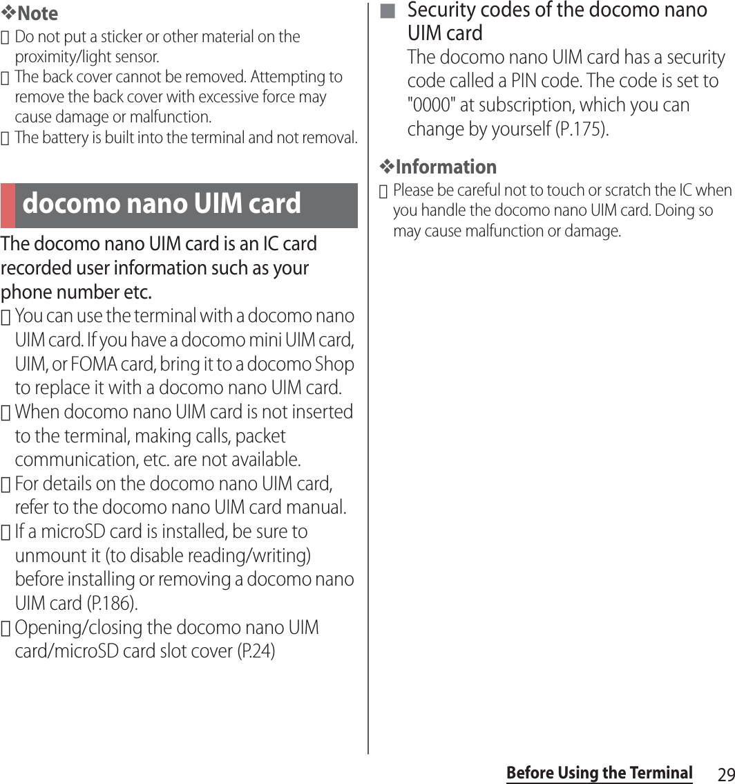 29Before Using the Terminal❖Note･Do not put a sticker or other material on the proximity/light sensor.･The back cover cannot be removed. Attempting to remove the back cover with excessive force may cause damage or malfunction.･The battery is built into the terminal and not removal.The docomo nano UIM card is an IC card recorded user information such as your phone number etc.･You can use the terminal with a docomo nano UIM card. If you have a docomo mini UIM card, UIM, or FOMA card, bring it to a docomo Shop to replace it with a docomo nano UIM card.･When docomo nano UIM card is not inserted to the terminal, making calls, packet communication, etc. are not available.･For details on the docomo nano UIM card, refer to the docomo nano UIM card manual.･If a microSD card is installed, be sure to unmount it (to disable reading/writing) before installing or removing a docomo nano UIM card (P.186).･Opening/closing the docomo nano UIM card/microSD card slot cover (P.24)■ Security codes of the docomo nano UIM cardThe docomo nano UIM card has a security code called a PIN code. The code is set to &quot;0000&quot; at subscription, which you can change by yourself (P.175).❖Information･Please be careful not to touch or scratch the IC when you handle the docomo nano UIM card. Doing so may cause malfunction or damage.docomo nano UIM card