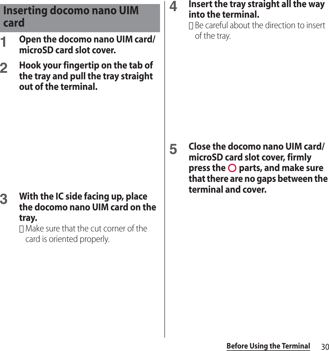 30Before Using the Terminal1Open the docomo nano UIM card/microSD card slot cover.2Hook your fingertip on the tab of the tray and pull the tray straight out of the terminal.3With the IC side facing up, place the docomo nano UIM card on the tray.･Make sure that the cut corner of the card is oriented properly.4Insert the tray straight all the way into the terminal.･Be careful about the direction to insert of the tray.5Close the docomo nano UIM card/microSD card slot cover, firmly press the   parts, and make sure that there are no gaps between the terminal and cover.Inserting docomo nano UIM card