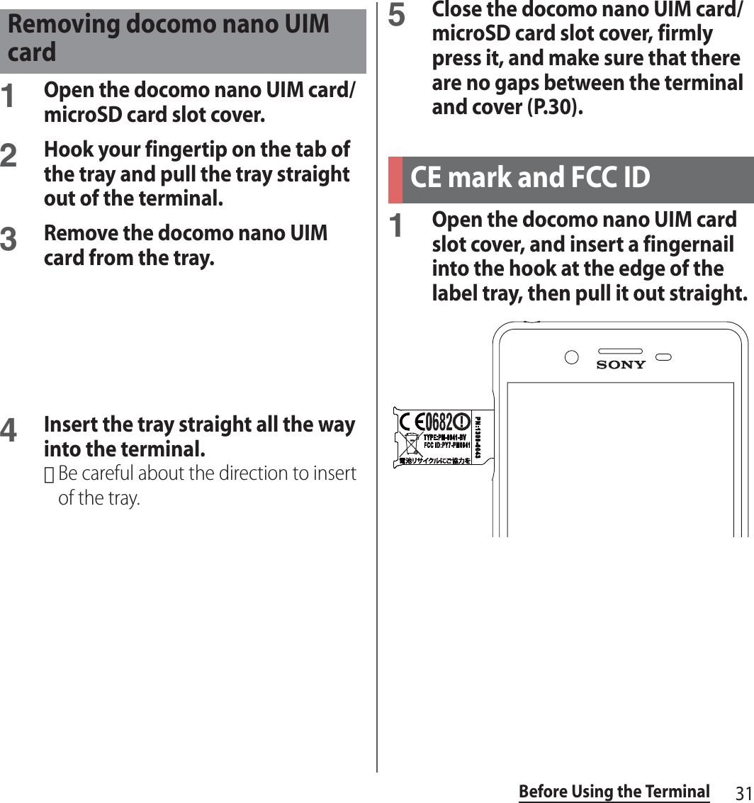 31Before Using the Terminal1Open the docomo nano UIM card/microSD card slot cover.2Hook your fingertip on the tab of the tray and pull the tray straight out of the terminal.3Remove the docomo nano UIM card from the tray.4Insert the tray straight all the way into the terminal.･Be careful about the direction to insert of the tray.5Close the docomo nano UIM card/microSD card slot cover, firmly press it, and make sure that there are no gaps between the terminal and cover (P.30).1Open the docomo nano UIM card slot cover, and insert a fingernail into the hook at the edge of the label tray, then pull it out straight.Removing docomo nano UIM cardCE mark and FCC ID